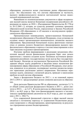 166
образования, осознается всеми участниками рынка образовательных
услуг. Это обусловлено тем, что система образования (в частности,
высшего профессионального) является неотъемлемой частью нацио-
нальной инновационной системы.
Важнейшим из основополагающих документом в сфере модерниза-
ции высшей школы является Концепция модернизации российского об-
разования на период до 2010 г. (Распоряжение Правительства № 1756-р
от 28.12.2001 г.), которая, по существу развивает основные принципы
образовательной политики России, определенные в Законах Российской
Федерации «Об образовании» и «О высшем и послевузовском профес-
сиональном образовании».
Принципиальным нововведением, провозглашенным Концепцией
модернизации образования в Российской Федерации, стала установка на
создание нового организационно-экономического механизма высшего
образования. Предложенный Концепцией подход фактически означает
отказ от режима полного бюджетного финансирования высшего про-
фессионального образования и переход к системе инвестирования в него
через введение подушевого финансирования.
Изучение проблем формирования и реализации механизмов обес-
печения высшей школы финансовыми ресурсами берет свое начало
практически с момента создания вузов. Основным источником финан-
сирования российских государственных вузов всегда был государствен-
ный бюджет. Несмотря на поставленную Президентом Российской Фе-
дерации общую задачу разработки и введения новых механизмов фи-
нансирования сферы образования в Российской Федерации, опыт регио-
нов, взявшихся за ее решение, подтверждает наличие множества вопро-
сов тормозящих реализацию данного направления. Постоянные нере-
шенные задачи, связанные с нехваткой средств, приводят к накоплению
проблем по всей системе образования.
Закон о федеральном бюджете на 2012 г. и на плановый период
2013 и 2014 гг. предусматривает резкое снижение расходов на образова-
ние.
Доля расходов Правительства РФ на образование, достигнув 5,1 %
от общей суммы расходов федерального бюджета в 2011 г., резко сни-
зится в 2014 г. – до 3,4 %. В целом расходы на образование сократятся к
2014 г. на 60,5 млрд р. При этом финансирование высшего и послеву-
зовского профобразования увеличится на 26,25 млрд р., рост по сравне-
нию с 2011 г. 106,5 %.
Суть современной финансовой стратегии в сфере высшей школы
сводиться к поэтапному переходу от «управления бюджетными ресур-
сами (затратами)» к «бюджетированию, ориентированному на результа-
ты» (программно-целевое бюджетирование).
 