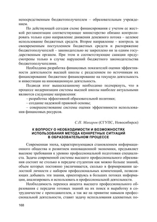 168
непосредственным бюджетополучателем – образовательным учрежде-
нием.
По действующей сегодня схеме финансирования с учетом ее жест-
кой регламентации соответствующее министерство обязано контроли-
ровать только одно направление движения денежного потока – целевое
использование бюджетных средств. Второе направление – контроль за
своевременным поступлением бюджетных средств и распоряжение
бюджетополучателей – законодательно не закреплено ни за одним госу-
дарственным органом. При этом и соответствующие санкции преду-
смотрены только в случае нарушений бюджетного законодательства
бюджетополучателями.
Необходима разработка финансовых показателей оценки эффектив-
ности деятельности высшей школы с разделением по источникам их
финансирования: бюджетное финансирование на текущую деятельность
и инвестиции на инновационную деятельность.
Подводя итог вышесказанному необходимо подчеркнуть, что в
процессе модернизации системы высшей школы наиболее актуальными
являются следующие направления:
– разработка эффективной образовательной политики;
– создание надежной правовой основы;
– совершенствование системы оценки эффективности использова-
ния финансовых ресурсов.
С.П. Макаров (СГУПС, Новосибирск)
К ВОПРОСУ О НЕОБХОДИМОСТИ И ВОЗМОЖНОСТЯХ
ИСПОЛЬЗОВАНИЯ МЕТОДА КОНКРЕТНЫХ СИТУАЦИЙ
В ОБРАЗОВАТЕЛЬНОМ ПРОЦЕССЕ
Современная эпоха, характеризующаяся становлением информаци-
онного общества и развитием инновационной экономики, предъявляет
высокие требования к уровню профессиональной подготовки специали-
ста. Задача современной системы высшего профессионального образова-
ния состоит не столько в передаче студентам как можно больше знаний,
объем которых постоянно увеличивается, сколько в формировании це-
лостной личности с набором профессиональных компетенций, позволя-
ющих добывать эти знания, ориентируясь в больших потоках информа-
ции, анализировать и использовать в профессиональной деятельности.
Необходимость переноса акцента высшего профессионального об-
разования с передачи готовых знаний на их поиск и выработку в со-
трудничестве с преподавателем, а так же на привитие навыков профес-
сиональной деятельности, ставит задачу использования адекватных по-
 