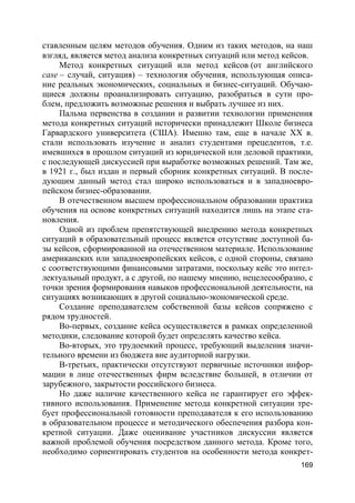169
ставленным целям методов обучения. Одним из таких методов, на наш
взгляд, является метод анализа конкретных ситуаций или метод кейсов.
Метод конкретных ситуаций или метод кейсов (от английского
case – случай, ситуация) – технология обучения, использующая описа-
ние реальных экономических, социальных и бизнес-ситуаций. Обучаю-
щиеся должны проанализировать ситуацию, разобраться в сути про-
блем, предложить возможные решения и выбрать лучшее из них.
Пальма первенства в создании и развитии технологии применения
метода конкретных ситуаций исторически принадлежит Школе бизнеса
Гарвардского университета (США). Именно там, еще в начале XX в.
стали использовать изучение и анализ студентами прецедентов, т.е.
имевшихся в прошлом ситуаций из юридической или деловой практики,
с последующей дискуссией при выработке возможных решений. Там же,
в 1921 г., был издан и первый сборник конкретных ситуаций. В после-
дующим данный метод стал широко использоваться и в западноевро-
пейском бизнес-образовании.
В отечественном высшем профессиональном образовании практика
обучения на основе конкретных ситуаций находится лишь на этапе ста-
новления.
Одной из проблем препятствующей внедрению метода конкретных
ситуаций в образовательный процесс является отсутствие доступной ба-
зы кейсов, сформированной на отечественном материале. Использование
американских или западноевропейских кейсов, с одной стороны, связано
с соответствующими финансовыми затратами, поскольку кейс это интел-
лектуальный продукт, а с другой, по нашему мнению, нецелесообразно, с
точки зрения формирования навыков профессиональной деятельности, на
ситуациях возникающих в другой социально-экономической среде.
Создание преподавателем собственной базы кейсов сопряжено с
рядом трудностей.
Во-первых, создание кейса осуществляется в рамках определенной
методики, следование которой будет определять качество кейса.
Во-вторых, это трудоемкий процесс, требующий выделения значи-
тельного времени из бюджета вне аудиторной нагрузки.
В-третьих, практически отсутствуют первичные источники инфор-
мации в лице отечественных фирм вследствие большей, в отличии от
зарубежного, закрытости российского бизнеса.
Но даже наличие качественного кейса не гарантирует его эффек-
тивного использования. Применение метода конкретной ситуации тре-
бует профессиональной готовности преподавателя к его использованию
в образовательном процессе и методического обеспечения разбора кон-
кретной ситуации. Даже оценивание участников дискуссии является
важной проблемой обучения посредством данного метода. Кроме того,
необходимо сориентировать студентов на особенности метода конкрет-
 