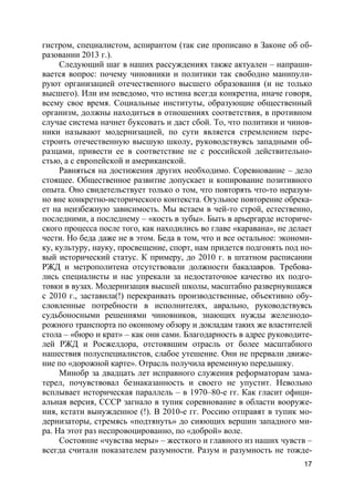 17
гистром, специалистом, аспирантом (так сие прописано в Законе об об-
разовании 2013 г.).
Следующий шаг в наших рассуждениях также актуален – напраши-
вается вопрос: почему чиновники и политики так свободно манипули-
руют организацией отечественного высшего образования (и не только
высшего). Или им неведомо, что истина всегда конкретна, иначе говоря,
всему свое время. Социальные институты, образующие общественный
организм, должны находиться в отношениях соответствия, в противном
случае система начнет буксовать и даст сбой. То, что политики и чинов-
ники называют модернизацией, по сути является стремлением пере-
строить отечественную высшую школу, руководствуясь западными об-
разцами, привести ее в соответствие не с российской действительно-
стью, а с европейской и американской.
Равняться на достижения других необходимо. Соревнование – дело
стоящее. Общественное развитие допускает и копирование позитивного
опыта. Оно свидетельствует только о том, что повторять что-то неразум-
но вне конкретно-исторического контекста. Огульное повторение обрека-
ет на неизбежную зависимость. Мы встаем в чей-то строй, естественно,
последними, а последнему – «кость в зубы». Быть в арьергарде историче-
ского процесса после того, как находились во главе «каравана», не делает
чести. Но беда даже не в этом. Беда в том, что и все остальное: экономи-
ку, культуру, науку, просвещение, спорт, нам придется подгонять под но-
вый исторический статус. К примеру, до 2010 г. в штатном расписании
РЖД и метрополитена отсутствовали должности бакалавров. Требова-
лись специалисты и нас упрекали за недостаточное качество их подго-
товки в вузах. Модернизация высшей школы, масштабно развернувшаяся
с 2010 г., заставила(!) перекраивать производственные, объективно обу-
словленные потребности в исполнителях, аврально, руководствуясь
судьбоносными решениями чиновников, знающих нужды железнодо-
рожного транспорта по оконному обзору и докладам таких же властителей
стола – «бюро и крат» – как они сами. Благодарность в адрес руководите-
лей РЖД и Росжелдора, отстоявшим отрасль от более масштабного
нашествия полуспециалистов, слабое утешение. Они не прервали движе-
ние по «дорожной карте». Отрасль получила временную передышку.
Минобр за двадцать лет исправного служения реформаторам зама-
терел, почувствовал безнаказанность и своего не упустит. Невольно
всплывает историческая параллель – в 1970–80-е гг. Как гласит офици-
альная версия, СССР загнало в тупик соревнование в области вооруже-
ния, кстати вынужденное (!). В 2010-е гг. Россию отправят в тупик мо-
дернизаторы, стремясь «подтянуть» до сияющих вершин западного ми-
ра. На этот раз неспровоцированно, по «доброй» воле.
Состояние «чувства меры» – жесткого и главного из наших чувств –
всегда считали показателем разумности. Разум и разумность не тожде-
 