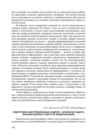170
ных ситуаций, где особый упор делается на их самостоятельную работу
по просмотру и анализу практического материала. Отсутствие мотива-
ции и неготовность студентов, приведет к поверхностному обсуждению
конкретной ситуации и не позволит достигнуть поставленных перед за-
нятием целей.
И наконец, метод конкретных ситуаций не всегда предусмотрен в
учебных планах обучения. И в связи с этим, не могут остаться без вни-
мания и озвученные в печати идеи использования ситуационных зада-
ний при аккредитационной экспертизе качества подготовки студентов
вуза для контроля наличия базовых компетенций. При этом предполага-
ется проверять уровень остаточных знаний и умений в форме компью-
терного тестирования и отдельно – уровень сформированности владений
в форме решения ситуационных заданий (кейсов), выполняемых студен-
тами в ходе экспертизы за выделенное время. Более того, в содержании
новой модели педагогических измерительных материалах, подготовлен-
ной в рамках проекта «Федеральный Интернет – экзамен в сфере про-
фессионального образования», уже существует блок заданий, представ-
ленных кейсами, содержание которых предполагает применение ком-
плекса умений, с помощью которых студент мог бы сконструировать
способ решения данного задания, привлекая знания из разных дисци-
плин. Решения студентами подобного рода практико-ориентированных
заданий, по мнению авторов, будет свидетельствовать о степени влия-
ния процесса изучения дисциплины на формирование у студентов об-
щекультурных и профессиональных компетенций в соответствии с тре-
бованиями ФГОС. Оставляя без внимания вопрос о возможном качестве
ситуационных заданий и критериях оценки их выполнения, тем не ме-
нее, может возникнуть проблема готовности студентов к решению по-
добных заданий. И она может быть связана лишь с отсутствием у них
практики и соответствующей ей методики анализа и разбора кейсов по
той или иной дисциплине.
Таким образом, необходимость более тесной взаимосвязи образова-
ния с предполагаемой профессиональной деятельностью и чисто утили-
тарные мотивы, настоятельно требует включение в арсенал педагогиче-
ских методов обучения и метод конкретных ситуаций.
О.Э. Желамская (СГУПС, Новосибирск)
ПОДГОТОВКА ВОСТРЕБОВАННЫХ КАДРОВ – ОСНОВНАЯ ЗАДАЧА
ВЫСШЕЙ ШКОЛЫ В СВЕТЕ ЕЕ МОДЕРНИЗАЦИИ
Показателем качества работы любого вуза является успешность его
выпускников, их востребованность на рынке труда и возможность само-
 