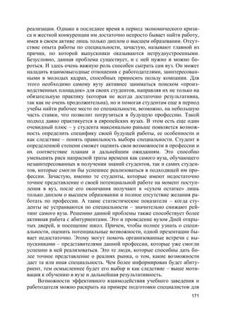 171
реализации. Однако в последнее время в период экономического кризи-
са и жесткой конкуренции им достаточно непросто бывает найти работу,
имея в своем активе лишь только диплом о высшем образовании. Отсут-
ствие опыта работы по специальности, зачастую, называют главной из
причин, по которой выпускники оказываются нетрудоустроенными.
Безусловно, данная проблема существует, и с ней нужно и можно бо-
роться. И здесь очень важную роль способен сыграть сам вуз. Он может
наладить взаимовыгодные отношения с работодателями, заинтересован-
ными в молодых кадрах, способных приносить пользу компании. Для
этого необходимо самому вузу активнее заниматься поиском «произ-
водственных площадок» для своих студентов, направляя их не только на
обязательную практику (которая не всегда достаточно результативна,
так как не очень продолжительна), но и помогая студентам еще в период
учебы найти рабочее место по специальности, возможно, на небольшую
часть ставки, что позволит погрузиться в будущую профессию. Такой
подход давно практикуется в европейских вузах. В этом есть еще один
очевидный плюс – у студента максимально раньше появляется возмож-
ность определить специфику своей будущей работы, ее особенности и
как следствие – понять правильность выбора специальности. Студент в
определенной степени сможет оценить свои возможности в профессии и
их соответствие планам и дальнейшим ожиданиям. Это способно
уменьшить риск напрасной траты времени как самого вуза, обучающего
незаинтересованных в получении знаний студентов, так и самих студен-
тов, которые смогли бы успешнее реализоваться в подходящей им про-
фессии. Зачастую, именно те студенты, которые имеют недостаточно
точное представление о своей потенциальной работе на момент поступ-
ления в вуз, после его окончания получают в «сухом остатке» лишь
только диплом о высшем образовании и полное отсутствие желания ра-
ботать по профессии. А такие статистические показатели – когда сту-
денты не устраиваются по специальности – значительно снижают рей-
тинг самого вуза. Решению данной проблемы также способствует более
активная работа с абитуриентами. Это и проведение вузом Дней откры-
тых дверей, и посещение школ. Причем, чтобы полнее узнать о специ-
альности, оценить потенциальные возможности, одной презентации бы-
вает недостаточно. Этому могут помочь организованные встречи с вы-
пускниками – представителями данной профессии, которые уже смогли
успешно в ней реализоваться. Это те люди, которые способны дать бо-
лее точное представление о реалиях рынка, о том, какие возможности
дает та или иная специальность. Чем более информирован будет абиту-
риент, тем осмысленнее будет его выбор и как следствие – выше моти-
вация к обучению в вузе и дальнейшая результативность.
Возможности эффективного взаимодействия учебного заведения и
работодателя можно раскрыть на примере подготовки специалистов для
 