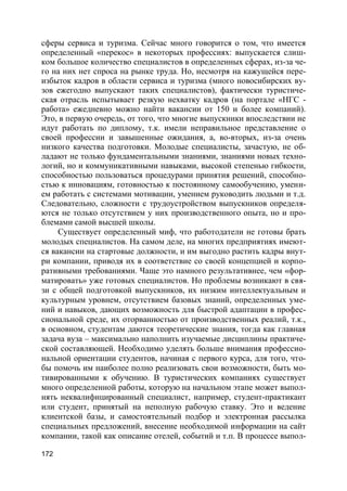 172
сферы сервиса и туризма. Сейчас много говорится о том, что имеется
определенный «перекос» в некоторых профессиях: выпускается слиш-
ком большое количество специалистов в определенных сферах, из-за че-
го на них нет спроса на рынке труда. Но, несмотря на кажущейся пере-
избыток кадров в области сервиса и туризма (много новосибирских ву-
зов ежегодно выпускают таких специалистов), фактически туристиче-
ская отрасль испытывает резкую нехватку кадров (на портале «НГС -
работа» ежедневно можно найти вакансии от 150 и более компаний).
Это, в первую очередь, от того, что многие выпускники впоследствии не
идут работать по диплому, т.к. имели неправильное представление о
своей профессии и завышенные ожидания, а, во-вторых, из-за очень
низкого качества подготовки. Молодые специалисты, зачастую, не об-
ладают не только фундаментальными знаниями, знаниями новых техно-
логий, но и коммуникативными навыками, высокой степенью гибкости,
способностью пользоваться процедурами принятия решений, способно-
стью к инновациям, готовностью к постоянному самообучению, умени-
ем работать с системами мотивации, умением руководить людьми и т.д.
Следовательно, сложности с трудоустройством выпускников определя-
ются не только отсутствием у них производственного опыта, но и про-
блемами самой высшей школы.
Существует определенный миф, что работодатели не готовы брать
молодых специалистов. На самом деле, на многих предприятиях имеют-
ся вакансии на стартовые должности, и им выгодно растить кадры внут-
ри компании, приводя их в соответствие со своей концепцией и корпо-
ративными требованиями. Чаще это намного результативнее, чем «фор-
матировать» уже готовых специалистов. Но проблемы возникают в свя-
зи с общей подготовкой выпускников, их низким интеллектуальным и
культурным уровнем, отсутствием базовых знаний, определенных уме-
ний и навыков, дающих возможность для быстрой адаптации в профес-
сиональной среде, их оторванностью от производственных реалий, т.к.,
в основном, студентам даются теоретические знания, тогда как главная
задача вуза – максимально наполнить изучаемые дисциплины практиче-
ской составляющей. Необходимо уделять больше внимания профессио-
нальной ориентации студентов, начиная с первого курса, для того, что-
бы помочь им наиболее полно реализовать свои возможности, быть мо-
тивированными к обучению. В туристических компаниях существует
много определенной работы, которую на начальном этапе может выпол-
нять неквалифицированный специалист, например, студент-практикант
или студент, принятый на неполную рабочую ставку. Это и ведение
клиентской базы, и самостоятельный подбор и электронная рассылка
специальных предложений, внесение необходимой информации на сайт
компании, такой как описание отелей, событий и т.п. В процессе выпол-
 