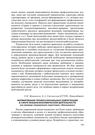 173
нения данных заданий накапливаются базовые профессиональные зна-
ния, такие как: изучение специальной терминологии, структуры сайтов
туроператоров, их программ, систем бронирования и т.п., которые впо-
следствии могут стать платформой для формирования профессионализ-
ма молодого специалиста. Имеется опыт привлечения студентов специ-
альности «Сервис и туризм» к участию в различных туристических ме-
роприятиях (специализированных выставках-ярмарках, презентациях
туристического продукта, проводимых ведущими туроператорами, вы-
ездных семинарах по средствам размещения – базам, пансионатам, сана-
ториям и т.п.). Такой накопленный опыт может быть позднее отражен в
резюме выпускника при дальнейшем трудоустройстве и будет являться
определенным бонусом, так как интересен и полезен работодателю.
Руководству вуза нужно стараться привлекать на работу специали-
стов-практиков, которые свободно ориентируются в профессиональном
пространстве и способны поделиться со студентами бесценными прак-
тическими знаниями, дать представления о том, что реально происходит
в определенной производственной сфере. Для построения отношений
между рынком труда и высшей школой необходимо проанализировать
потребности работодателей, учитывая при этом региональные особен-
ности. Необходимо выяснить какие основные требования к знаниям,
умениям и навыкам специалистов ими выдвигаются. На базе данного
анализа будет возможно сформировать определенную модель молодого
специалиста, обучение которого должно происходить в полном соответ-
ствии с ней. Взаимодействие с работодателем помогает вузу оценить
перспективность дальнейшей подготовки специалистов и своевременно
вносить коррективы в планы учебных дисциплин. Все это будет способ-
ствовать улучшению качества подготовки выпускников, их востребо-
ванности на рынке труда, а это впоследствии приведет к повышению
престижности самого вуза, что особенно важно в период модернизации
всей высшей школы.
Е.Н. Матвиенко, Е.А. Стучинская (СГУПС, Новосибирск)
ФОРМИРОВАНИЕ ПРОФЕССИОНАЛЬНЫХ КОМПЕТЕНЦИЙ
В СФЕРЕ ВНЕШНЕЭКОНОМИЧЕСКОЙ ДЕЯТЕЛЬНОСТИ
(на примере направления подготовки «Экономика»)
Реалии современной жизни выдвигают всё более новые требования
к системе образования в целом и к высшему профессиональному обра-
зованию в частности, основной задачей которого является подготовка
конкурентоспособных специалистов, способных быстро адаптироваться
к изменяющимся условиям рынка труда. Потребность в грамотных, мо-
 