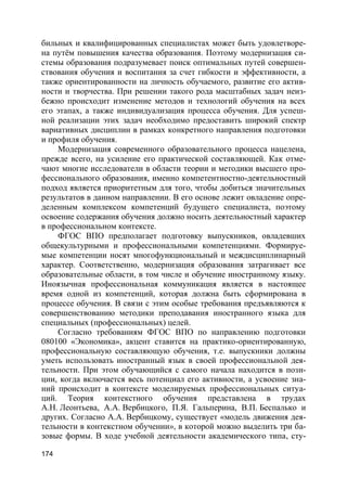 174
бильных и квалифицированных специалистах может быть удовлетворе-
на путём повышения качества образования. Поэтому модернизация си-
стемы образования подразумевает поиск оптимальных путей совершен-
ствования обучения и воспитания за счет гибкости и эффективности, а
также ориентированности на личность обучаемого, развитие его актив-
ности и творчества. При решении такого рода масштабных задач неиз-
бежно происходит изменение методов и технологий обучения на всех
его этапах, а также индивидуализация процесса обучения. Для успеш-
ной реализации этих задач необходимо предоставить широкий спектр
вариативных дисциплин в рамках конкретного направления подготовки
и профиля обучения.
Модернизация современного образовательного процесса нацелена,
прежде всего, на усиление его практической составляющей. Как отме-
чают многие исследователи в области теории и методики высшего про-
фессионального образования, именно компетентностно-деятельностный
подход является приоритетным для того, чтобы добиться значительных
результатов в данном направлении. В его основе лежит овладение опре-
деленным комплексом компетенций будущего специалиста, поэтому
освоение содержания обучения должно носить деятельностный характер
в профессиональном контексте.
ФГОС ВПО предполагает подготовку выпускников, овладевших
общекультурными и профессиональными компетенциями. Формируе-
мые компетенции носят многофункциональный и междисциплинарный
характер. Соответственно, модернизация образования затрагивает все
образовательные области, в том числе и обучение иностранному языку.
Иноязычная профессиональная коммуникация является в настоящее
время одной из компетенций, которая должна быть сформирована в
процессе обучения. В связи с этим особые требования предъявляются к
совершенствованию методики преподавания иностранного языка для
специальных (профессиональных) целей.
Согласно требованиям ФГОС ВПО по направлению подготовки
080100 «Экономика», акцент ставится на практико-ориентированную,
профессиональную составляющую обучения, т.е. выпускники должны
уметь использовать иностранный язык в своей профессиональной дея-
тельности. При этом обучающийся с самого начала находится в пози-
ции, когда включается весь потенциал его активности, а усвоение зна-
ний происходит в контексте моделируемых профессиональных ситуа-
ций. Теория контекстного обучения представлена в трудах
А.Н. Леонтьева, А.А. Вербицкого, П.Я. Гальперина, В.П. Беспалько и
других. Согласно А.А. Вербицкому, существует «модель движения дея-
тельности в контекстном обучении», в которой можно выделить три ба-
зовые формы. В ходе учебной деятельности академического типа, сту-
 