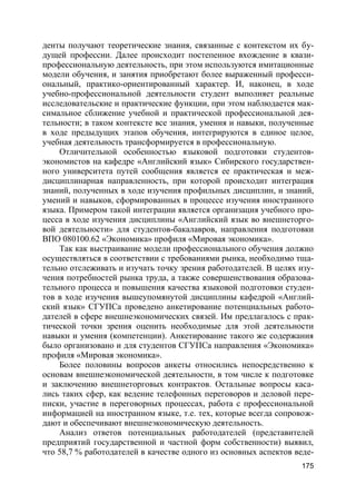 175
денты получают теоретические знания, связанные с контекстом их бу-
дущей профессии. Далее происходит постепенное вхождение в квази-
профессиональную деятельность, при этом используются имитационные
модели обучения, и занятия приобретают более выраженный професси-
ональный, практико-ориентированный характер. И, наконец, в ходе
учебно-профессиональной деятельности студент выполняет реальные
исследовательские и практические функции, при этом наблюдается мак-
симальное сближение учебной и практической профессиональной дея-
тельности; в таком контексте все знания, умения и навыки, полученные
в ходе предыдущих этапов обучения, интегрируются в единое целое,
учебная деятельность трансформируется в профессиональную.
Отличительной особенностью языковой подготовки студентов-
экономистов на кафедре «Английский язык» Сибирского государствен-
ного университета путей сообщения является ее практическая и меж-
дисциплинарная направленность, при которой происходит интеграция
знаний, полученных в ходе изучения профильных дисциплин, и знаний,
умений и навыков, сформированных в процессе изучения иностранного
языка. Примером такой интеграции является организация учебного про-
цесса в ходе изучения дисциплины «Английский язык во внешнеторго-
вой деятельности» для студентов-бакалавров, направления подготовки
ВПО 080100.62 «Экономика» профиля «Мировая экономика».
Так как выстраивание модели профессионального обучения должно
осуществляться в соответствии с требованиями рынка, необходимо тща-
тельно отслеживать и изучать точку зрения работодателей. В целях изу-
чения потребностей рынка труда, а также совершенствования образова-
тельного процесса и повышения качества языковой подготовки студен-
тов в ходе изучения вышеупомянутой дисциплины кафедрой «Англий-
ский язык» СГУПСа проведено анкетирование потенциальных работо-
дателей в сфере внешнеэкономических связей. Им предлагалось с прак-
тической точки зрения оценить необходимые для этой деятельности
навыки и умения (компетенции). Анкетирование такого же содержания
было организовано и для студентов СГУПСа направления «Экономика»
профиля «Мировая экономика».
Более половины вопросов анкеты относились непосредственно к
основам внешнеэкономической деятельности, в том числе к подготовке
и заключению внешнеторговых контрактов. Остальные вопросы каса-
лись таких сфер, как ведение телефонных переговоров и деловой пере-
писки, участие в переговорных процессах, работа с профессиональной
информацией на иностранном языке, т.е. тех, которые всегда сопровож-
дают и обеспечивают внешнеэкономическую деятельность.
Анализ ответов потенциальных работодателей (представителей
предприятий государственной и частной форм собственности) выявил,
что 58,7 % работодателей в качестве одного из основных аспектов веде-
 