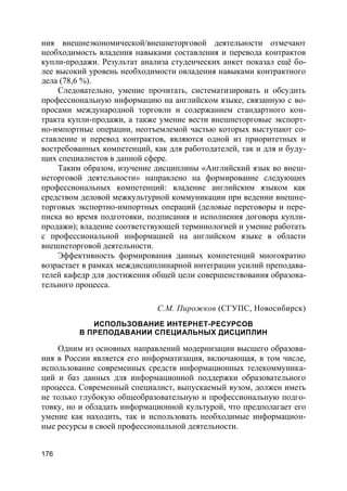 176
ния внешнеэкономической/внешнеторговой деятельности отмечают
необходимость владения навыками составления и перевода контрактов
купли-продажи. Результат анализа студенческих анкет показал ещё бо-
лее высокий уровень необходимости овладения навыками контрактного
дела (78,6 %).
Следовательно, умение прочитать, систематизировать и обсудить
профессиональную информацию на английском языке, связанную с во-
просами международной торговли и содержанием стандартного кон-
тракта купли-продажи, а также умение вести внешнеторговые экспорт-
но-импортные операции, неотъемлемой частью которых выступают со-
ставление и перевод контрактов, являются одной из приоритетных и
востребованных компетенций, как для работодателей, так и для и буду-
щих специалистов в данной сфере.
Таким образом, изучение дисциплины «Английский язык во внеш-
неторговой деятельности» направлено на формирование следующих
профессиональных компетенций: владение английским языком как
средством деловой межкультурной коммуникации при ведении внешне-
торговых экспортно-импортных операций (деловые переговоры и пере-
писка во время подготовки, подписания и исполнения договора купли-
продажи); владение соответствующей терминологией и умение работать
с профессиональной информацией на английском языке в области
внешнеторговой деятельности.
Эффективность формирования данных компетенций многократно
возрастает в рамках междисциплинарной интеграции усилий преподава-
телей кафедр для достижения общей цели совершенствования образова-
тельного процесса.
С.М. Пирожков (СГУПС, Новосибирск)
ИСПОЛЬЗОВАНИЕ ИНТЕРНЕТ-РЕСУРСОВ
В ПРЕПОДАВАНИИ СПЕЦИАЛЬНЫХ ДИСЦИПЛИН
Одним из основных направлений модернизации высшего образова-
ния в России является его информатизация, включающая, в том числе,
использование современных средств информационных телекоммуника-
ций и баз данных для информационной поддержки образовательного
процесса. Современный специалист, выпускаемый вузом, должен иметь
не только глубокую общеобразовательную и профессиональную подго-
товку, но и обладать информационной культурой, что предполагает его
умение как находить, так и использовать необходимые информацион-
ные ресурсы в своей профессиональной деятельности.
 