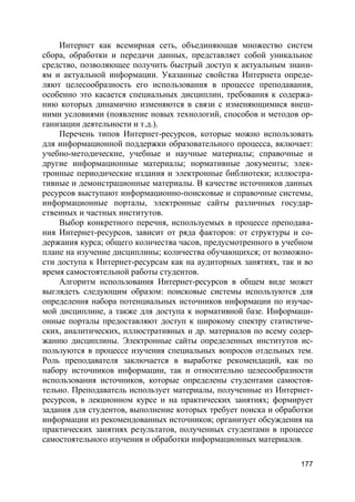 177
Интернет как всемирная сеть, объединяющая множество систем
сбора, обработки и передачи данных, представляет собой уникальное
средство, позволяющее получить быстрый доступ к актуальным знани-
ям и актуальной информации. Указанные свойства Интернета опреде-
ляют целесообразность его использования в процессе преподавания,
особенно это касается специальных дисциплин, требования к содержа-
нию которых динамично изменяются в связи с изменяющимися внеш-
ними условиями (появление новых технологий, способов и методов ор-
ганизации деятельности и т.д.).
Перечень типов Интернет-ресурсов, которые можно использовать
для информационной поддержки образовательного процесса, включает:
учебно-методические, учебные и научные материалы; справочные и
другие информационные материалы; нормативные документы; элек-
тронные периодические издания и электронные библиотеки; иллюстра-
тивные и демонстрационные материалы. В качестве источников данных
ресурсов выступают информационно-поисковые и справочные системы,
информационные порталы, электронные сайты различных государ-
ственных и частных институтов.
Выбор конкретного перечня, используемых в процессе преподава-
ния Интернет-ресурсов, зависит от ряда факторов: от структуры и со-
держания курса; общего количества часов, предусмотренного в учебном
плане на изучение дисциплины; количества обучающихся; от возможно-
сти доступа к Интернет-ресурсам как на аудиторных занятиях, так и во
время самостоятельной работы студентов.
Алгоритм использования Интернет-ресурсов в общем виде может
выглядеть следующим образом: поисковые системы используются для
определения набора потенциальных источников информации по изучае-
мой дисциплине, а также для доступа к нормативной базе. Информаци-
онные порталы предоставляют доступ к широкому спектру статистиче-
ских, аналитических, иллюстративных и др. материалов по всему содер-
жанию дисциплины. Электронные сайты определенных институтов ис-
пользуются в процессе изучения специальных вопросов отдельных тем.
Роль преподавателя заключается в выработке рекомендаций, как по
набору источников информации, так и относительно целесообразности
использования источников, которые определены студентами самостоя-
тельно. Преподаватель использует материалы, полученные из Интернет-
ресурсов, в лекционном курсе и на практических занятиях; формирует
задания для студентов, выполнение которых требует поиска и обработки
информации из рекомендованных источников; организует обсуждения на
практических занятиях результатов, полученных студентами в процессе
самостоятельного изучения и обработки информационных материалов.
 