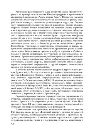 178
Реализацию рассмотренного выше алгоритма можно проиллюстри-
ровать на примере использования Интернет-ресурсов в преподавании
специальной дисциплины «Рынок ценных бумаг». Предметом изучения
дисциплины является рынок ценных бумаг или фондовый рынок, кото-
рый имеет сложную, динамично развивающуюся структуру. Специа-
лист, завершивший обучение по данной дисциплине, должен обладать
широким набором знаний, касающихся как правовых (знание норматив-
ных документов, регламентирующих деятельность различных субъектов
на фондовом рынке), так и практических вопросов (осуществление сде-
лок с определенными видами ценных бумаг, управление портфелем
ценных бумаг и др.). Наряду с освоением общих закономерностей, сту-
денту необходимо изучить специфику развития различных элементов
фондового рынка, знать особенности развития отечественного рынка.
Разнообразие участников и инструментов, торгующихся на рынке, не-
прерывное совершенствование технологий организации рынка и появ-
ление новых, более сложных продуктов требуют изучения и обработки
большого объема информации, поступающей из многочисленных ис-
точников. Временные ограничения учебного процесса являются основа-
нием для поиска оптимального набора информационных источников,
отвечающих, с одной стороны, требованиям полноты охвата и досто-
верности получаемой информации, с другой стороны, минимизации
времени для ее получения и обработки.
В качестве набора информационных ресурсов в курсе «Рынок цен-
ных бумаг» могут быть использованы различные справочно-правовые
системы («Консультант Плюс», «Гарант» и др.), а также информацион-
ные порталы крупнейших информационных агентств, например
агентства «Росбизнесконсалтинг» (РБК). В качестве источников допол-
нительной информации целесообразно использовать сайты министер-
ства финансов и Центрального Банка РФ, сайт Московской межбанков-
ской валютной биржи (ММВБ), сайты ведущих рейтинговых агентств
(например, «Фитч рейтингс»), а также сайты крупнейших российских
эмитентов (Сбербанка, Газпрома, Лукойла и др.).
Справочно-правовые системы служат источником нормативных до-
кументов, которые рассматриваются в темах «Основные понятия рынка
ценных бумаг» и «Регулирование рынка ценных бумаг». Сайт Цен-
трального Банка РФ выступает важным источником статистической ин-
формации как макроэкономической, так и финансовой.
В большинстве тем применимо использовать материалы портала
РБК (прежде всего, раздел «Фондовый рынок»), начиная от новостей
фондового рынка, завершая аналитическими обзорами и прогнозами ве-
дущих участников рынка. На основе данных портала можно осуществ-
лять анализ динамики рынка и его отдельных сегментов, знакомиться с
 