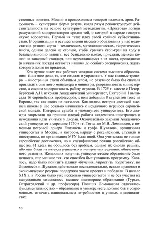 18
ственные понятия. Можно и превосходным топором наломать дров. Ра-
зумность – культурная форма разума, когда разум реконструирует дей-
ствительность на основе культурной методологии. «Простота» логики
рассуждений модернизаторов сродни той, о которой в народе говорят:
«хуже воровства». Первый их тезис плох своей крайней субъективно-
стью. В организации и осуществлении высшего образования у нас недо-
статков разного сорта – технических, методологических, теоретических
много, однако далеко не столько, чтобы срывать стоп-кран на ходу и
безапелляционно заявить: все безнадежно плохо, приехали, меняем ко-
лею на западный стандарт, или пересаживаемся в их поезд, проводники
(и начальник поезда) остаются нашими до особого распоряжения, ждать
которого долго не придется.
Кто лучше знает как работает западная система высшего образова-
ния? Понятное дело, те, кто создали и управляют. У нас главные трене-
ры – иностранцы стали обычным делом, не разумнее было бы сначала
пригласить опытного менеджера в министры, реорганизовать министер-
ство, а следом модернизовать работу отрасли. В 1725 г. вместе с Петер-
бургской А.Н. открыли Академический университет, Екатерина I выпи-
сала 16 европейских профессоров, к ним добавили 8 студентов тоже из
Европы, так как своих не оказалось. Как видим, история светской выс-
шей школы у нас реально начиналась с неудачного переноса европей-
ской модели. Интересна судьба и упомянутого университета. Его два-
жды закрывали по причине плохой работы академиков-иностранцев и
нежеланию идти учиться у дворян. Окончательно закрыли Академиче-
ский университет в середине 1750-х гг. Тогда же М.В. Ломоносов, с по-
мощью петровой дочери Елизаветы и графа Шувалова, организовал
университет в Москве, в котором, наряду с российскими, служили и
иностранцы, но организация МГУ была иной. Она учитывала не только
европейские достижения, но и специфические реалии российского об-
щества. И здесь не обошлось без проблем, однако их смогли решить,
ибо они были из разряда решаемых в конкретных условиях обществен-
ного развития. Желающих получить университетское образование было
немного, еще меньше тех, кто способен был усваивать программу. Каза-
лось, надо было понизить планку обучения, упростить подготовку, но
Ломоносов и Шувалов действовали последовательно, искали правовые и
экономические резервы поддержки своего проекта и победили. В начале
Х1Х в. в России было уже несколько университетов и не без участия их
выпускников создавалось высшее инженерное образование (Гурьев,
Остроградский и др. профессора). Позиция Ломоносова отличалась
фундаментальностью – образование в университете должно быть совре-
менным, отвечать национальным потребностям в ученых и специали-
стах.
 