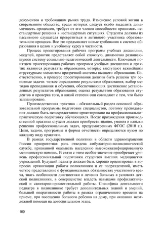 180
документов и требованиям рынка труда. Изменение условий жизни в
современном обществе, среди которых следует особо выделить дина-
мичность процессов, требует от его членов способности принимать не-
стандартные решения в нестандартных ситуациях. Студенты должны из
пассивного слушателя превратиться в активного участника образова-
тельного процесса. Все это предъявляет новые требования к системе об-
разования в целом и учебному курсу в частности.
Процесс проектирования рабочих программ учебных дисциплин,
модулей, практик представляет собой сложную, динамично развиваю-
щуюся систему социально-педагогической деятельности. Ключевым по-
нятием проектирования рабочих программ учебных дисциплин и прак-
тик являются результаты образования, которые выступают важнейшим
структурным элементом прозрачной системы высшего образования. Со-
ответственно, в процессе проектирования должны быть решены три ос-
новные задачи: четкое определение результатов образования; выбор ме-
тодов преподавания и обучения, обеспечивающих достижение установ-
ленных результатов образования; оценка результатов образования сту-
дентов и проверка того, в какой степени они совпадают с тем, что было
запланировано.
Производственная практика – обязательный раздел основной обра-
зовательной программы подготовки специалистов, поэтому преподава-
ние должно быть непосредственно ориентировано на профессионально–
практическую подготовку обучающихся. После прохождения производ-
ственной практики студент должен приобрести знания, умения и навыки
решения профессиональных задач, предусмотренных ФГОС (2010 г.).
Цели, задачи, программы и формы отчетности определяются вузом по
каждому виду практики.
В рамках государственной политики в области здравоохранения
России приоритетная роль отведена амбулаторно-поликлинической
службе, призванной оказывать населению высококвалифицированную
медицинскую помощь. В связи с этим особое значение приобретает уро-
вень профессиональной подготовки студентов высших медицинских
учреждений. Будущий педиатр должен быть хорошо ориентирован в во-
просах организации работы поликлиники и ее подразделений, иметь
четкое представление о функциональных обязанностях участкового вра-
ча, знать особенности диагностики и лечения больных в условиях дет-
ской поликлиники, в совершенстве владеть навыками профилактиче-
ской и санитарно-просветительной работы. Специфика деятельности
педиатра в поликлинике требует дополнительных знаний и умений,
большой оперативности работы в рамках ограниченного времени на
приеме, при посещении больного ребенка на дому, при оказании неот-
ложной помощи на догоспитальном этапе.
 