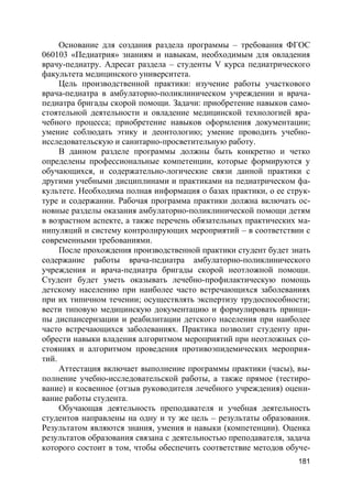 181
Основание для создания раздела программы – требования ФГОС
060103 «Педиатрия» знаниям и навыкам, необходимым для овладения
врачу-педиатру. Адресат раздела – студенты V курса педиатрического
факультета медицинского университета.
Цель производственной практики: изучение работы участкового
врача-педиатра в амбулаторно-поликлиническом учреждении и врача-
педиатра бригады скорой помощи. Задачи: приобретение навыков само-
стоятельной деятельности и овладение медицинской технологией вра-
чебного процесса; приобретение навыков оформления документации;
умение соблюдать этику и деонтологию; умение проводить учебно-
исследовательскую и санитарно-просветительную работу.
В данном разделе программы должны быть конкретно и четко
определены профессиональные компетенции, которые формируются у
обучающихся, и содержательно-логические связи данной практики с
другими учебными дисциплинами и практиками на педиатрическом фа-
культете. Необходима полная информация о базах практики, о ее струк-
туре и содержании. Рабочая программа практики должна включать ос-
новные разделы оказания амбулаторно-поликлинической помощи детям
в возрастном аспекте, а также перечень обязательных практических ма-
нипуляций и систему контролирующих мероприятий – в соответствии с
современными требованиями.
После прохождения производственной практики студент будет знать
содержание работы врача-педиатра амбулаторно-поликлинического
учреждения и врача-педиатра бригады скорой неотложной помощи.
Студент будет уметь оказывать лечебно-профилактическую помощь
детскому населению при наиболее часто встречающихся заболеваниях
при их типичном течении; осуществлять экспертизу трудоспособности;
вести типовую медицинскую документацию и формулировать принци-
пы диспансеризации и реабилитации детского населения при наиболее
часто встречающихся заболеваниях. Практика позволит студенту при-
обрести навыки владения алгоритмом мероприятий при неотложных со-
стояниях и алгоритмом проведения противоэпидемических мероприя-
тий.
Аттестация включает выполнение программы практики (часы), вы-
полнение учебно-исследовательской работы, а также прямое (тестиро-
вание) и косвенное (отзыв руководителя лечебного учреждения) оцени-
вание работы студента.
Обучающая деятельность преподавателя и учебная деятельность
студентов направлены на одну и ту же цель – результаты образования.
Результатом являются знания, умения и навыки (компетенции). Оценка
результатов образования связана с деятельностью преподавателя, задача
которого состоит в том, чтобы обеспечить соответствие методов обуче-
 