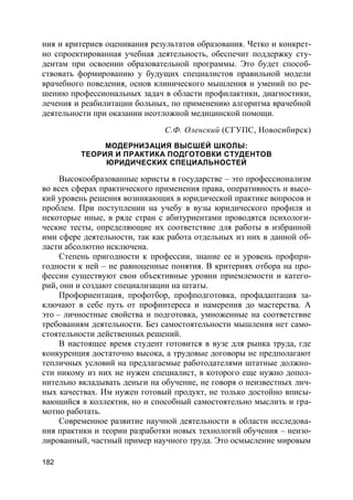 182
ния и критериев оценивания результатов образования. Четко и конкрет-
но спроектированная учебная деятельность, обеспечит поддержку сту-
дентам при освоении образовательной программы. Это будет способ-
ствовать формированию у будущих специалистов правильной модели
врачебного поведения, основ клинического мышления и умений по ре-
шению профессиональных задач в области профилактики, диагностики,
лечения и реабилитации больных, по применению алгоритма врачебной
деятельности при оказании неотложной медицинской помощи.
С.Ф. Оленский (СГУПС, Новосибирск)
МОДЕРНИЗАЦИЯ ВЫСШЕЙ ШКОЛЫ:
ТЕОРИЯ И ПРАКТИКА ПОДГОТОВКИ СТУДЕНТОВ
ЮРИДИЧЕСКИХ СПЕЦИАЛЬНОСТЕЙ
Высокообразованные юристы в государстве – это профессионализм
во всех сферах практического применения права, оперативность и высо-
кий уровень решения возникающих в юридической практике вопросов и
проблем. При поступлении на учебу в вузы юридического профиля и
некоторые иные, в ряде стран с абитуриентами проводятся психологи-
ческие тесты, определяющие их соответствие для работы в избранной
ими сфере деятельности, так как работа отдельных из них в данной об-
ласти абсолютно исключена.
Степень пригодности к профессии, знание ее и уровень профпри-
годности к ней – не равноценные понятия. В критериях отбора на про-
фессии существуют свои объективные уровни приемлемости и катего-
рий, они и создают специализации на штаты.
Профориентация, профотбор, профподготовка, профадаптация за-
ключают в себе путь от профинтереса и намерения до мастерства. А
это – личностные свойства и подготовка, умноженные на соответствие
требованиям деятельности. Без самостоятельности мышления нет само-
стоятельности действенных решений.
В настоящее время студент готовится в вузе для рынка труда, где
конкуренция достаточно высока, а трудовые договоры не предполагают
тепличных условий на предлагаемые работодателями штатные должно-
сти никому из них не нужен специалист, в которого еще нужно допол-
нительно вкладывать деньги на обучение, не говоря о неизвестных лич-
ных качествах. Им нужен готовый продукт, не только достойно вписы-
вающийся в коллектив, но и способный самостоятельно мыслить и гра-
мотно работать.
Современное развитие научной деятельности в области исследова-
ния практики и теории разработки новых технологий обучения – неизо-
лированный, частный пример научного труда. Это осмысление мировым
 
