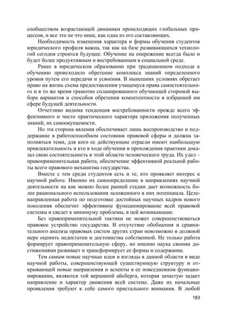 183
сообществом возрастающей динамики происходящих глобальных про-
цессов, и все это не что иное, как одна из его составляющих.
Необходимость изменения характера и формы обучения студентов
юридического профиля важна, так как на базе развивающихся техноло-
гий сегодня строится будущее. Обучение на опережение всегда было и
будет более продуктивным и востребованным в социальной среде.
Ранее в юридическом образовании при традиционном подходе к
обучению происходило обретение комплекса знаний определенного
уровня путем его передачи и усвоения. В нынешних условиях обретает
право на жизнь схема предоставления учащемуся права самостоятельно-
го и в то же время грамотно спланированного обучающей стороной вы-
бора вариантов и способов обретения компетентности в избранной им
сфере будущей деятельности.
Отчетливо видима тенденция востребованности прежде всего эф-
фективного и чисто практического характера приложения полученных
знаний, их самоокупаемости.
Но эта сторона явления обеспечивает лишь воспроизводство и под-
держание в работоспособном состоянии правовой сферы и должна за-
полняться теми, для кого ее действующие отрасли имеют наибольшую
привлекательность и кто в ходе обучения и прохождения практики дока-
зал свою состоятельность в этой области человеческого труда. Их удел –
правоприменительная работа, обеспечение эффективной реальной рабо-
ты всего правового механизма государства.
Вместе с тем среди студентов есть и те, кто проявляет интерес к
научной работе. Именно их самоопределение в направлениях научной
деятельности на как можно более ранней стадии дает возможность бо-
лее рационального использования заложенного в них потенциала. Целе-
направленная работа по подготовке достойных научных кадров нового
поколения обеспечит эффективное функционирование всей правовой
системы и сведет к минимуму проблемы, в ней возникающие.
Без правоприменительной тактики не может совершенствоваться
правовое устройство государства. В отсутствие обобщения и сравни-
тельного анализа правовых систем других стран невозможно в должной
мере оценить недостатки и достоинства собственной. Не только работа
формирует правоприменительную сферу, но именно наука своими до-
стижениями развивает и трансформирует ее формы и содержание.
Тем самым новые научные идеи и взгляды в данной области в виде
научной работы, совершенствующей существующую структуру и от-
крывающей новые направления и аспекты в ее повседневном функцио-
нировании, являются той вершиной айсберга, которая зачастую задает
направление и характер движения всей системе. Даже их начальные
проявления требуют к себе самого пристального внимания. В любой
 