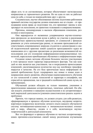 184
сфере есть те ее составляющие, которые обеспечивают магистральные
направления ее гармоничного развития. Но ни одна из них не работает
сама по себе, а только во взаимодействии друг с другом.
Следовательно, научно обоснованная система подготовки работников
правовой системы государства должна охватывать все ее стадии – от пре-
подавания основ права до подготовки тех, кто принимает законы и кон-
тролирует их исполнение, их грамотное толкование и совершенствование.
Причины, инициирующие в высшем образовании изменения, раз-
нолики и многогранны.
Они варьируются от вызванных ускоряющимся научно-техничес-
ким прогрессом до включения вузов в работу по участию в реализации
приоритетных правительственных программ, от сложностей с финанси-
рованием до учета конъюнктуры рынка, от желания преподавателей со-
ответствовать изменяющимся запросам студентов и демонстрации в сво-
ей педагогической практике новой сущности преподаваемого курса во
взаимосвязи его с другими предметами до реализации возможностей ис-
пользования для его изложения информационно-коммуникативных тех-
нологий, параллельно приобщающих обучаемых к информатизации мира.
Создание новых методик обучения большим числом участвующих
в этом процессе носит характер определяющего фактора. Так как каж-
дый из них является как участником, так и посредником происходящих
изменений, увеличивающееся количество ноу-хау неизбежно трансфор-
мируется в качество. На его базе критическая масса информации по
данной проблематике будет генерировать все новые и новые идеи и
направления своего развития, обеспечивая взаимозависимость обучения
от его технологий и самих технологий от характера и специфики, как
отраслей их применения, так и традиций и особенностей самих вузов, их
применяющих.
Обучаемый должен обладать не только знаниями, умениями и
практическими навыками алгоритмичных, типичных действий. Он обя-
зан владеть умениями и навыками осуществления и не алгоритмизируе-
мой творческой деятельности (умением самостоятельно решать задачи и
проблемы).
Причем, что гораздо важнее, он должен создать для себя развитую,
сформированную в процессе обучения целостную, внутренне непроти-
воречивую (корректное включение личного опыта каждого обучаемого)
систему мотивационно-ценностных и эмоционально-волевых отноше-
ний к миру, обществу, людям и к себе, включающую научно-
теоретический и деятельный компоненты.
Все это формирует в процессе обучения из частных алгоритмизиру-
ющих причинно-следственных связей между различными изучаемыми
 