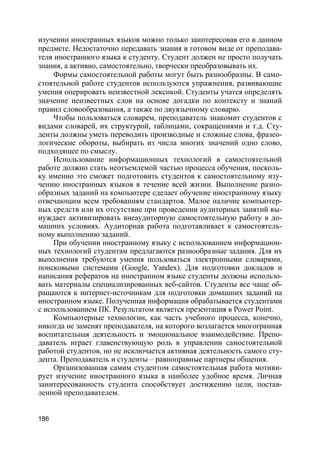 186
изучении иностранных языков можно только заинтересовав его в данном
предмете. Недостаточно передавать знания в готовом виде от преподава-
теля иностранного языка к студенту. Студент должен не просто получать
знания, а активно, самостоятельно, творчески преобразовывать их.
Формы самостоятельной работы могут быть разнообразны. В само-
стоятельной работе студентов используются упражнения, развивающие
умения оперировать неизвестной лексикой. Студенты учатся определять
значение неизвестных слов на основе догадки по контексту и знаний
правил словообразования, а также по двуязычному словарю.
Чтобы пользоваться словарем, преподаватель знакомит студентов с
видами словарей, их структурой, таблицами, сокращениями и т.д. Сту-
денты должны уметь переводить производные и сложные слова, фразео-
логические обороты, выбирать из числа многих значений одно слово,
подходящее по смыслу.
Использование информационных технологий в самостоятельной
работе должно стать неотъемлемой частью процесса обучения, посколь-
ку именно это сможет подготовить студентов к самостоятельному изу-
чению иностранных языков в течение всей жизни. Выполнение разно-
образных заданий на компьютере сделает обучение иностранному языку
отвечающим всем требованиям стандартов. Малое наличие компьютер-
ных средств или их отсутствие при проведении аудиторных занятий вы-
нуждает активизировать внеаудиторную самостоятельную работу в до-
машних условиях. Аудиторная работа подготавливает к самостоятель-
ному выполнению заданий.
При обучении иностранному языку с использованием информацион-
ных технологий студентам предлагаются разнообразные задания. Для их
выполнения требуются умения пользоваться электронными словарями,
поисковыми системами (Google, Yandex). Для подготовки докладов и
написания рефератов на иностранном языке студенты должны использо-
вать материалы специализированных веб-сайтов. Студенты все чаще об-
ращаются к интернет-источникам для подготовки домашних заданий на
иностранном языке. Полученная информация обрабатывается студентами
с использованием ПК. Результатом является презентация в Power Point.
Компьютерные технологии, как часть учебного процесса, конечно,
никогда не заменят преподавателя, на которого возлагается многогранная
воспитательная деятельность и эмоциональное взаимодействие. Препо-
даватель играет главенствующую роль в управлении самостоятельной
работой студентов, но не исключается активная деятельность самого сту-
дента. Преподаватель и студенты – равноправные партнеры общения.
Организованная самим студентом самостоятельная работа мотиви-
рует изучение иностранного языка в наиболее удобное время. Личная
заинтересованность студента способствует достижению цели, постав-
ленной преподавателем.
 