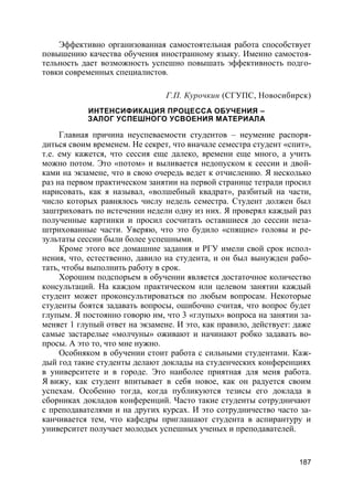 187
Эффективно организованная самостоятельная работа способствует
повышению качества обучения иностранному языку. Именно самостоя-
тельность дает возможность успешно повышать эффективность подго-
товки современных специалистов.
Г.П. Курочкин (СГУПС, Новосибирск)
ИНТЕНСИФИКАЦИЯ ПРОЦЕССА ОБУЧЕНИЯ –
ЗАЛОГ УСПЕШНОГО УСВОЕНИЯ МАТЕРИАЛА
Главная причина неуспеваемости студентов – неумение распоря-
диться своим временем. Не секрет, что вначале семестра студент «спит»,
т.е. ему кажется, что сессия еще далеко, времени еще много, а учить
можно потом. Это «потом» и выливается недопуском к сессии и двой-
ками на экзамене, что в свою очередь ведет к отчислению. Я несколько
раз на первом практическом занятии на первой странице тетради просил
нарисовать, как я называл, «волшебный квадрат», разбитый на части,
число которых равнялось числу недель семестра. Студент должен был
заштриховать по истечении недели одну из них. Я проверял каждый раз
полученные картинки и просил сосчитать оставшиеся до сессии неза-
штрихованные части. Уверяю, что это будило «спящие» головы и ре-
зультаты сессии были более успешными.
Кроме этого все домашние задания и РГУ имели свой срок испол-
нения, что, естественно, давило на студента, и он был вынужден рабо-
тать, чтобы выполнить работу в срок.
Хорошим подспорьем в обучении является достаточное количество
консультаций. На каждом практическом или целевом занятии каждый
студент может проконсультироваться по любым вопросам. Некоторые
студенты боятся задавать вопросы, ошибочно считая, что вопрос будет
глупым. Я постоянно говорю им, что 3 «глупых» вопроса на занятии за-
меняет 1 глупый ответ на экзамене. И это, как правило, действует: даже
самые застарелые «молчуны» оживают и начинают робко задавать во-
просы. А это то, что мне нужно.
Особняком в обучении стоит работа с сильными студентами. Каж-
дый год такие студенты делают доклады на студенческих конференциях
в университете и в городе. Это наиболее приятная для меня работа.
Я вижу, как студент впитывает в себя новое, как он радуется своим
успехам. Особенно тогда, когда публикуются тезисы его доклада в
сборниках докладов конференций. Часто такие студенты сотрудничают
с преподавателями и на других курсах. И это сотрудничество часто за-
канчивается тем, что кафедры приглашают студента в аспирантуру и
университет получает молодых успешных ученых и преподавателей.
 
