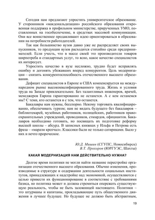 19
Сегодня нам предлагают упростить университетское образование.
У сторонников «макдональдизации» российского образования откро-
венная поддержка в профильном министерстве, прирученных УМО, по-
ставленных на гособеспечение, в средствах массовой коммуникации.
Они все воинственнее продавливают идею ориентироваться в образова-
нии на потребности работодателей.
Так как большинство вузов давно уже не распределяет своих вы-
пускников, то продукция вузов расходится стихийно среди предприни-
мателей. Если учесть, что в массе своей это производители товаров
ширпотреба и стандартных услуг, то ясно, какое качество специалистов
их интересует.
Упростить качество в вузе несложно, трудно будет исправлять
ошибку и догонять убежавших вперед конкурентов. Цель модерниза-
ции – снизить конкурентоспособность отечественного высшего образо-
вания.
Дефицит специалистов в Европе и США компенсируется на между-
народном рынке высококвалифицированного труда. Жизнь и условия
труда на Западе привлекательнее. Без талантливых инженеров, врачей,
менеджеров Европа гарантированно не останется. А с кем останемся
мы? С теми, кто останется и с тем, что останется.
Бакалавры нам нужны, бесспорно. Некому торговать квалифициро-
ванно, обеспечивать туризм; нам не видать будущего без бакалавров –
библиотекарей, музейных работников, полицейских, работников право-
охранительных учреждений, проводников, стюардов, официантов. Бака-
лавров необходимо готовить, но посвящать их подготовке реформу
высшей школы – абсурд. В записных книжках у Ильфа и Петрова есть
фраза – «маразм крепчал». Классики были не только сатириками. Было у
них и нечто пророческое.
Ю.Д. Мишин (СГУПС, Новосибирск)
В.Т. Прохоров (ЮРГУЭС, Шахты)
КАКАЯ МОДЕРНИЗАЦИЯ НАМ ДЕЙСТВИТЕЛЬНО НУЖНА?
Долгое время политики не могли найти название перестройке орга-
низации отечественного высшего образования. Обычно изменения, про-
изводимые в структуре и содержании деятельности социальных инсти-
тутов, принадлежащих к надстройке над экономикой, осуществляются с
целью привести их функционирование в соответствие с требованиями
базиса, но политика может и должна стремиться опережать существую-
щую реальность, чтобы не быть заложницей настоящего. Политики –
это штурманы и капитаны, прокладывающие путь общественного дви-
жения в лучшее будущее. Но будущее не должно быть абстрактным,
 