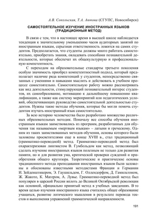 191
А.В. Сокольская, Т.А. Аюпова (СГУПС, Новосибирск)
САМОСТОЯТЕЛЬНОЕ ИЗУЧЕНИЕ ИНОСТРАННЫХ ЯЗЫКОВ
(ТРАДИЦИОННЫЙ МЕТОД)
В связи с тем, что в настоящее время в высшей школе наблюдается
тенденция к значительному уменьшению часов аудиторных занятий по
иностранным языкам, серьезная ответственность ложится на самих сту-
дентов. Предполагается, что студенты должны много работать самосто-
ятельно, приобретать знания, овладевать способами познавательной де-
ятельности, которые обеспечат их общекультурную и профессиональ-
ную компетентность.
С переходом на образовательные стандарты третьего поколения
особую значимость приобрел компетентностный подход, который пред-
полагает наличие ряда компетенций у студентов, непосредственно свя-
занных с умениями и навыками мыслить и действовать в учебном про-
цессе самостоятельно. Самостоятельную работу можно рассматривать
как вид деятельности, стимулирующий познавательный интерес студен-
тов, их самообразование, мотивацию к дальнейшему повышению ква-
лификации, а также как систему мероприятий или педагогических усло-
вий, обеспечивающих руководство самостоятельной деятельностью сту-
дентов. Нужны такие методы обучения, которые бы могли помочь сту-
дентам изучать иностранный язык самостоятельно.
За всю историю человечества было разработано множество различ-
ных образовательных методик. Поначалу все способы обучения ино-
странным языкам заимствовались из программ, разработанных для обу-
чения так называемым «мертвым языкам» – латыни и греческому. Од-
ним из таких заимствованных методов обучения, основы которого были
заложены просветителями еще в конце XVIII в., стал традиционный
(грамматико-переводной) метод. Грамматико-переводной метод был
охарактеризован лингвистом В. Гумбольдом как метод, позволяющий
сделать изучение иностранных языков полезным не только для развития
памяти, но и для развития ума, критической проверки суждений и при-
обретения общего кругозора. Теоретические и практические основы
традиционного метода преподавания иностранных языков были заложе-
ны и обоснованы известными методистами Франции и Германии
И. Зейденштикером, Э. Гаушильдом, Г. Оллендорфом, Д. Гамильтоном,
Ж. Жакото, К. Магером, А. Лувье. Грамматико-переводной метод был
популярен в царской России вплоть до Великой Октябрьской революции
как основной, официально принятый метод в учебных заведениях. В то
время целью изучения иностранного языка считалось общее образование
учащихся, развитие логического мышления в результате перевода тек-
стов и выполнения упражнений грамматической направленности.
 