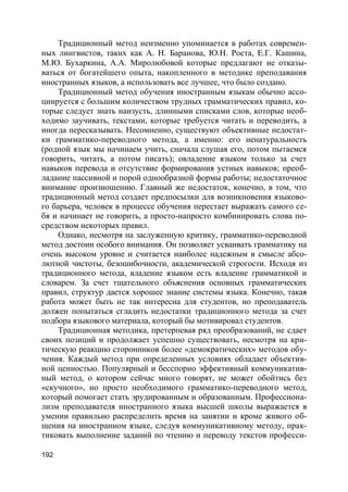 192
Традиционный метод неизменно упоминается в работах современ-
ных лингвистов, таких как А. Н. Баранова, Ю.Н. Роста, Е.Г. Кашина,
М.Ю. Бухаркина, А.А. Миролюбовой которые предлагают не отказы-
ваться от богатейшего опыта, накопленного в методике преподавания
иностранных языков, а использовать все лучшее, что было создано.
Традиционный метод обучения иностранным языкам обычно ассо-
циируется с большим количеством трудных грамматических правил, ко-
торые следует знать наизусть, длинными списками слов, которые необ-
ходимо заучивать, текстами, которые требуется читать и переводить, а
иногда пересказывать. Несомненно, существуют объективные недостат-
ки грамматико-переводного метода, а именно: его ненатуральность
(родной язык мы начинаем учить, сначала слушая его, потом пытаемся
говорить, читать, а потом писать); овладение языком только за счет
навыков перевода и отсутствие формирования устных навыков; преоб-
ладание пассивной и порой однообразной формы работы; недостаточное
внимание произношению. Главный же недостаток, конечно, в том, что
традиционный метод создает предпосылки для возникновения языково-
го барьера, человек в процессе обучения перестает выражать самого се-
бя и начинает не говорить, а просто-напросто комбинировать слова по-
средством некоторых правил.
Однако, несмотря на заслуженную критику, грамматико-переводной
метод достоин особого внимания. Он позволяет усваивать грамматику на
очень высоком уровне и считается наиболее надежным в смысле абсо-
лютной чистоты, безошибочности, академической строгости. Исходя из
традиционного метода, владение языком есть владение грамматикой и
словарем. За счет тщательного объяснения основных грамматических
правил, структур дается хорошее знание системы языка. Конечно, такая
работа может быть не так интересна для студентов, но преподаватель
должен попытаться сгладить недостатки традиционного метода за счет
подбора языкового материала, который бы мотивировал студентов.
Традиционная методика, претерпевая ряд преобразований, не сдает
своих позиций и продолжает успешно существовать, несмотря на кри-
тическую реакцию сторонников более «демократических» методов обу-
чения. Каждый метод при определенных условиях обладает объектив-
ной ценностью. Популярный и бесспорно эффективный коммуникатив-
ный метод, о котором сейчас много говорят, не может обойтись без
«скучного», но просто необходимого грамматико-переводного метод,
который помогает стать эрудированным и образованным. Профессиона-
лизм преподавателя иностранного языка высшей школы выражается в
умении правильно распределить время на занятии и кроме живого об-
щения на иностранном языке, следуя коммуникативному методу, прак-
тиковать выполнение заданий по чтению и переводу текстов професси-
 