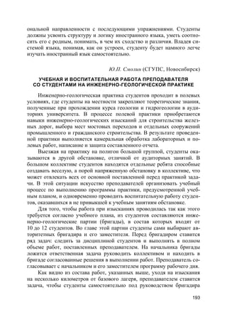 193
ональной направленности с последующими упражнениями. Студенты
должны усвоить структуру и логику иностранного языка, уметь соотно-
сить его с родным, понимать, в чем их сходство и различия. Владея си-
стемой языка, понимая, как он устроен, студенту будет намного легче
изучать иностранный язык самостоятельно.
Ю.П. Смолин (СГУПС, Новосибирск)
УЧЕБНАЯ И ВОСПИТАТЕЛЬНАЯ РАБОТА ПРЕПОДАВАТЕЛЯ
СО СТУДЕНТАМИ НА ИНЖЕНЕРНО-ГЕОЛОГИЧЕСКОЙ ПРАКТИКЕ
Инженерно-геологическая практика студентов проходит в полевых
условиях, где студенты на местности закрепляют теоретические знания,
полученные при прохождении курса геологии и гидрогеологии в ауди-
ториях университета. В процессе полевой практики приобретаются
навыки инженерно-геологических изысканий для строительства желез-
ных дорог, выбора мест мостовых переходов и отдельных сооружений
промышленного и гражданского строительства. В результате проведен-
ной практики выполняется камеральная обработка лабораторных и по-
левых работ, написание и защита составленного отчета.
Выезжая на практику на полигон большой группой, студенты ока-
зываются в другой обстановке, отличной от аудиторных занятий. В
большом коллективе студентов находятся отдельные ребята способные
создавать веселую, а порой напряженную обстановку в коллективе, что
может отвлекать всех от основной поставленной перед практикой зада-
чи. В этой ситуации искусство преподавателей организовать учебный
процесс по выполнению программы практики, предусмотренной учеб-
ным планом, и одновременно проводить воспитательную работу студен-
тов, оказавшихся в не привыкшей к учебным занятиям обстановке.
Для того, чтобы работа при изысканиях проводилась так как этого
требуется согласно учебного плана, из студентов составляются инже-
нерно-геологические партии (бригады), в состав которых входят от
10 до 12 студентов. Во главе этой партии студенты сами выбирают ав-
торитетных бригадира и его заместителя. Перед бригадиром ставится
ряд задач: следить за дисциплиной студентов и выполнять в полном
объеме работ, поставленных преподавателем. На начальника бригады
ложится ответственная задача руководить коллективом и находить в
бригаде согласованные решения в выполнении работ. Преподаватель со-
гласовывает с начальником и его заместителем программу рабочего дня.
Как видно из состава работ, указанных выше, уходя на изыскания
на несколько километров от базового лагеря, преподавателем ставится
задача, чтобы студенты самостоятельно под руководством бригадира
 