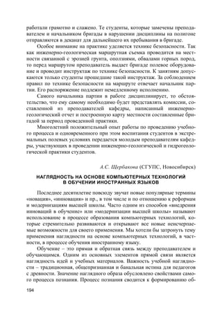 194
работали грамотно и слажено. Те студенты, которые замечены препода-
вателем и начальником бригады в нарушении дисциплины на полигоне
отправляются в деканат для дальнейшего их пребывания в бригаде.
Особое внимание на практике уделяется технике безопасности. Так
как инженерно-геологическая маршрутная съемка проводится на мест-
ности связанной с эрозией грунта, оползнями, обвалами горных пород,
то перед маршрутом преподаватель выдает бригаде полевое оборудова-
ние и проводит инструктаж по технике безопасности. К занятиям допус-
каются только студенты прошедшие такой инструктаж. За соблюдением
правил по технике безопасности на маршруте отвечает начальник пар-
тии. Его распоряжение подлежит немедленному исполнению.
Самого начальника партии в работе дисциплинирует, то обстоя-
тельство, что ему самому необходимо будет представлять комиссии, со-
ставленной из преподавателей кафедры, написанный инженерно-
геологический отчет и построенную карту местности составленные бри-
гадой за период проведенной практики.
Многолетний положительный опыт работы по проведению учебно-
го процесса и одновременного при этом воспитания студентов в экстре-
мальных полевых условиях передается молодым преподавателям кафед-
ры, участвующих в проведении инженерно-геологической и гидрогеоло-
гической практики студентов.
А.С. Щербакова (СГУПС, Новосибирск)
НАГЛЯДНОСТЬ НА ОСНОВЕ КОМПЬЮТЕРНЫХ ТЕХНОЛОГИЙ
В ОБУЧЕНИИ ИНОСТРАННЫХ ЯЗЫКОВ
Последнее десятилетие повсюду звучат новые популярные термины
«новация», «инновация» и пр., в том числе и по отношению к реформам
и модернизациям высшей школы. Часто одним из способов «внедрения
инноваций в обучение» или «модернизации высшей школы» называют
использование в процессе образования компьютерных технологий, ко-
торые стремительно развиваются и открывают все новые неисчерпае-
мые возможности для своего применения. Мы хотели бы затронуть тему
применения наглядности на основе компьютерных технологий, в част-
ности, в процессе обучения иностранному языку.
Обучение – это прямая и обратная связь между преподавателем и
обучающимся. Одним из основных элементов прямой связи является
наглядность идей и учебных материалов. Важность учебной наглядно-
сти – традиционная, общепризнанная и банальная истина для педагогов
с древности. Значение наглядного образа обусловлено свойствами само-
го процесса познания. Процесс познания сводится к формированию об-
 