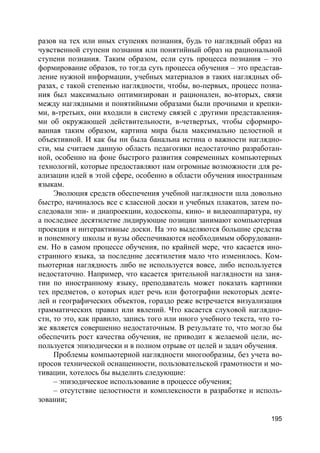 195
разов на тех или иных ступенях познания, будь то наглядный образ на
чувственной ступени познания или понятийный образ на рациональной
ступени познания. Таким образом, если суть процесса познания – это
формирование образов, то тогда суть процесса обучения – это представ-
ление нужной информации, учебных материалов в таких наглядных об-
разах, с такой степенью наглядности, чтобы, во-первых, процесс позна-
ния был максимально оптимизирован и рационален, во-вторых, связи
между наглядными и понятийными образами были прочными и крепки-
ми, в-третьих, они входили в систему связей с другими представления-
ми об окружающей действительности, в-четвертых, чтобы сформиро-
ванная таким образом, картина мира была максимально целостной и
объективной. И как бы ни была банальна истина о важности наглядно-
сти, мы считаем данную область педагогики недостаточно разработан-
ной, особенно на фоне быстрого развития современных компьютерных
технологий, которые предоставляют нам огромные возможности для ре-
ализации идей в этой сфере, особенно в области обучения иностранным
языкам.
Эволюция средств обеспечения учебной наглядности шла довольно
быстро, начиналось все с классной доски и учебных плакатов, затем по-
следовали эпи- и диапроекции, кодоскопы, кино- и видеоаппаратура, ну
а последнее десятилетие лидирующие позиции занимают компьютерная
проекция и интерактивные доски. На это выделяются большие средства
и понемногу школы и вузы обеспечиваются необходимым оборудовани-
ем. Но в самом процессе обучения, по крайней мере, что касается ино-
странного языка, за последние десятилетия мало что изменилось. Ком-
пьютерная наглядность либо не используется вовсе, либо используется
недостаточно. Например, что касается зрительной наглядности на заня-
тии по иностранному языку, преподаватель может показать картинки
тех предметов, о которых идет речь или фотографии некоторых деяте-
лей и географических объектов, гораздо реже встречается визуализация
грамматических правил или явлений. Что касается слуховой наглядно-
сти, то это, как правило, запись того или иного учебного текста, что то-
же является совершенно недостаточным. В результате то, что могло бы
обеспечить рост качества обучения, не приводит к желаемой цели, ис-
пользуется эпизодически и в полном отрыве от целей и задач обучения.
Проблемы компьютерной наглядности многообразны, без учета во-
просов технической оснащенности, пользовательской грамотности и мо-
тивации, хотелось бы выделить следующие:
– эпизодическое использование в процессе обучения;
– отсутствие целостности и комплексности в разработке и исполь-
зовании;
 