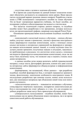 196
– отсутствие связи с целями и задачами обучения;
В то время как существующие на данный момент технологии позво-
ляют обеспечить наглядность на совершенно ином уровне. Нами предла-
гается следующий вариант решения данного вопроса. Разработка и вклю-
чение в УМК полноценного электронного пособия по темам обучения.
Это не будет электронным вариантом учебника, это будет пособие, до-
полняющее учебник и обеспечивающее наглядность в чистом виде.
Что касается технической стороны данного вопроса, то подобное
пособие может быть разработано в тех программах, которые использу-
ются для презентационной графики, например популярный Power Point.
Основными преимуществами использования подобных пособий яв-
ляются:
– комплексный и целостный подход к обучению – сначала обучаю-
щийся, получает знания о грамматике, лексике и фонетике иностранного
языка (формируется языковая компетенция), затем с помощью специ-
альных наглядных и интересных упражнений мы формируем и трениру-
ем навыки использования данных знаний, и в конце изучения темы по-
лучаем умения применять полученные навыки в ситуациях, максималь-
но приближенных к реальным, что достаточно легко сделать с помощью
наглядности (формируется коммуникативная компетенция), сюда так же
могут быть включены тесты, что позволит еще и оценить степень овла-
дения материалом;
– в данные пособия легко можно включить любой страноведческий
материал, в виде текста, фотографий, фильмов, клипов или даже ссылок
на интересные сайты (формируется общекультурная и информационная
компетенции);
– формирование, так называемой, «базы данных» – при разработке
подобных пособий формируется база, в которой отражаются граммати-
ческие, фонетические, лексические особенности иностранного языка. В
последующих разработках при помощи ссылок, можно легко использо-
вать уже имеющиеся материалы при объяснении новой темы или повто-
рении изученного;
– психологическая ценность – повышается мотивация к обучению,
стимулируется творческое мышление, поощряется самостоятельная ра-
бота и исследования (не стоит забывать и о том, что для создания по-
добных разработок также могут быть привлечены обучающиеся);
– универсальность использования – подобное пособие, может быть
использовано как во время объяснения нового материала, так и во время
самостоятельной работы обучающихся.
 