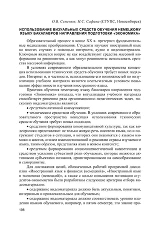198
О.В. Семенюк, Н.С. Сафина (СГУПС, Новосибирск)
ИСПОЛЬЗОВАНИЕ ВИЗУАЛЬНЫХ СРЕДСТВ ОБУЧЕНИЯ НЕМЕЦКОМУ
ЯЗЫКУ БАКАЛАВРОВ НАПРАВЛЕНИЯ ПОДГОТОВКИ «ЭКОНОМИКА»
Образовательный процесс в конце XX в. претерпел фундаменталь-
ные медиальные преобразования. Студенты изучают иностранный язык
во многих случаях с помощью интернета, аудио и видеоматериалов.
Ключевым является вопрос не как воздействуют средства массовой ин-
формации на реципиентов, а как могут реципиенты использовать сред-
ства массовой информации.
В условиях современного образовательного пространства концеп-
ция использования технических средств обучения требует новых подхо-
дов. Интернет и, в частности, использование его возможностей по визу-
ализации учебного материала является неотъемлемым условием повы-
шения эффективности изучения иностранного языка.
Практика обучения немецкому языку бакалавров направления под-
готовки «Экономика» показала, что визуализация учебного материала
способствует решению ряда организационно-педагогических задач, по-
скольку видеоматериалы являются:
 средством активной коммуникации;
 техническим средством обучения. В условиях современного обра-
зовательного пространства концепция использования технических
средств обучения требует новых подходов;
 средством формирования коммуникативной культуры, так как ви-
деоролики представляют не только живую речь носителя языка, но и по-
гружают студентов в ситуации, в которых они знакомятся с языком ми-
мики и жестов, стилем взаимоотношений и реалиями страны изучаемого
языка, таким образом, представляя язык в живом контексте;
 средством формирования социолингвистической компетенции и
средством усиления субъектной роли обучаемых, которые являются ак-
тивными субъектами познания, ориентированными на самообразование
и саморазвитие.
Для достижения целей, обозначенных рабочей программой дисци-
плин «Иностранный язык в финансах (немецкий)», «Иностранный язык
в экономике (немецкий)», а также с целью повышения мотивации сту-
дентов-экономистов были разработаны следующие критерии отбора ви-
деоматериалов:
 содержание видеоматериала должно быть актуальным, понятным,
интересным и привлекательным для обучаемых;
 содержание видеоматериала должно соответствовать уровню вла-
дения языком обучаемого, например, в пятом семестре, это знание про-
 