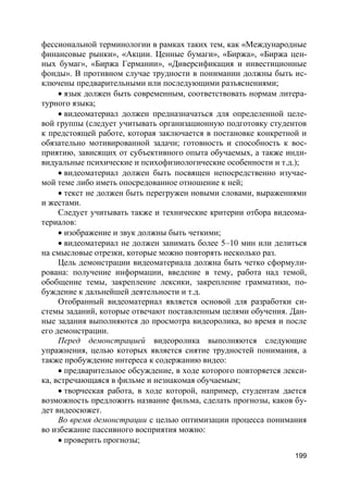 199
фессиональной терминологии в рамках таких тем, как «Международные
финансовые рынки», «Акции. Ценные бумаги», «Биржа», «Биржа цен-
ных бумаг», «Биржа Германии», «Диверсификация и инвестиционные
фонды». В противном случае трудности в понимании должны быть ис-
ключены предварительными или последующими разъяснениями;
 язык должен быть современным, соответствовать нормам литера-
турного языка;
 видеоматериал должен предназначаться для определенной целе-
вой группы (следует учитывать организационную подготовку студентов
к предстоящей работе, которая заключается в постановке конкретной и
обязательно мотивированной задачи; готовность и способность к вос-
приятию, зависящих от субъективного опыта обучаемых, а также инди-
видуальные психические и психофизиологические особенности и т.д.);
 видеоматериал должен быть посвящен непосредственно изучае-
мой теме либо иметь опосредованное отношение к ней;
 текст не должен быть перегружен новыми словами, выражениями
и жестами.
Следует учитывать также и технические критерии отбора видеома-
териалов:
 изображение и звук должны быть четкими;
 видеоматериал не должен занимать более 5–10 мин или делиться
на смысловые отрезки, которые можно повторять несколько раз.
Цель демонстрации видеоматериала должна быть четко сформули-
рована: получение информации, введение в тему, работа над темой,
обобщение темы, закрепление лексики, закрепление грамматики, по-
буждение к дальнейшей деятельности и т.д.
Отобранный видеоматериал является основой для разработки си-
стемы заданий, которые отвечают поставленным целями обучения. Дан-
ные задания выполняются до просмотра видеоролика, во время и после
его демонстрации.
Перед демонстрацией видеоролика выполняются следующие
упражнения, целью которых является снятие трудностей понимания, а
также пробуждение интереса к содержанию видео:
 предварительное обсуждение, в ходе которого повторяется лекси-
ка, встречающаяся в фильме и незнакомая обучаемым;
 творческая работа, в ходе которой, например, студентам дается
возможность предложить название фильма, сделать прогнозы, каков бу-
дет видеосюжет.
Во время демонстрации с целью оптимизации процесса понимания
во избежание пассивного восприятия можно:
 проверить прогнозы;
 