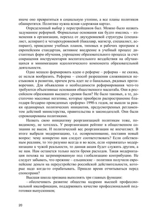 20
иначе оно превратиться в социальную утопию, а все планы политиков
обанкротятся. Политике нужна ясная «дорожная карта».
Определенный выбор у перестройщиков был. Можно было назвать
задуманное реформой. Формальные основания как будто имелись – из-
менения в организации, переход от двухуровневой структуры (специа-
лист, аспирант) к четырехуровневой (бакалавр, магистр, специалист, ас-
пирант), приведение учебных планов, типовых и рабочих программ к
европейским стандартам, активное внедрение в учебный процесс ди-
стантных форм обучения, упрощение образовательного процесса за счет
сокращения инструментария воспитательного воздействия на обучаю-
щихся и минимизации идеологического компонента образовательной
деятельности.
Одно мешало формировать идею о реформе – реформа – не сказка,
ее нельзя вообразить. Реформа – способ разрешения сложившихся не-
стыковок в развитии, причем речь идет не о банальных, рядовых проти-
воречиях. Для объявления о необходимости реформирования чего-то
требуются объективные основания общественного масштаба. Они в рос-
сийском образования высшего уровня были? Не было таковых, а те, до-
статочно массовые негативы, которые приобрели распространение бла-
годаря бездарно проведенных «реформ» 1990-х годов, не вышли за рам-
ки ординарных политических инициатив, предусмотренных регламен-
том действий министерства, правительства и законодателей. Они были
спровоцированы политиками.
Назвать свою инициативу реорганизацией политикам тоже, по-
видимому, не хотелось. У реорганизации рейтинг в общественном со-
знании не высок. И политический вес реорганизации не впечатляет. В
итоге выбрали модернизацию, т.е. осовременивание, поставив новый
вопрос: чему конкретно нам следует соответствовать? Если собствен-
ным реалиям, то это разумно всегда и во всем, если «привязать» модер-
низацию к чужой реальности, то данная акция будет служить другим, а
не нам. Нам останется только нести бремя расходов. Такая модерниза-
ция похожа на загримированную под глобализацию контрибуцию. Не
следует забывать, что прежние – ельцинские – политики получили евро-
пейские деньги на переустройство российской действительности, кото-
рые надо когда-то отрабатывать. Пришло время отчитываться перед
спонсорами?
Высшая школа призвана выполнять три главных функции:
– обеспечивать развитие общества кадрами высшей профессио-
нальной квалификации, поддерживать качество профессиональной под-
готовки выпускников;
 