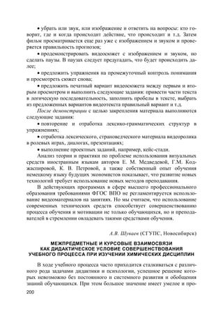 200
 убрать или звук, или изображение и ответить на вопросы: кто го-
ворит, где и когда происходит действие, что происходит и т.д. Затем
фильм просматривается еще раз уже с изображением и звуком и прове-
ряется правильность прогнозов;
 продемонстрировать видеосюжет с изображением и звуком, но
сделать паузы. В паузах следует предугадать, что будет происходить да-
лее;
 предложить упражнения на промежуточный контроль понимания
и просмотреть сюжет снова;
 предложить печатный вариант видеосюжета между первым и вто-
рым просмотром и выполнить следующие задания: привести части текста
в логическую последовательность, заполнить пробелы в тексте, выбрать
из предложенных вариантов видеотекста правильный вариант и т.д.
После демонстрации с целью закрепления материала выполняются
следующие задания:
 повторение и отработка лексико-грамматических структур в
упражнениях;
 отработка лексического, страноведческого материала видеоролика
в ролевых играх, диалогах, презентациях;
 выполнение проектных заданий, например, кейс-стади.
Анализ теории и практики по проблеме использования визуальных
средств иностранным языкам авторов Е. М. Медведевой, Г.М. Код-
жаспировой, К. В. Петровой, а также собственный опыт обучения
немецкому языку будущих экономистов показывает, что развитие новых
технологий требует использование новых методов преподавания.
В действующих программах в сфере высшего профессионального
образования требованиями ФГОС ВПО не регламентируется использо-
вание видеоматериалов на занятиях. Но мы считаем, что использование
современных технических средств способствует совершенствованию
процесса обучения и мотивации не только обучающихся, но и препода-
вателей в стремлении овладевать такими средствами обучения.
А.В. Шуваев (СГУПС, Новосибирск)
МЕЖПРЕДМЕТНЫЕ И КУРСОВЫЕ ВЗАИМОСВЯЗИ
КАК ДИДАКТИЧЕСКОЕ УСЛОВИЕ СОВЕРШЕНСТВОВАНИЯ
УЧЕБНОГО ПРОЦЕССА ПРИ ИЗУЧЕНИИ ХИМИЧЕСКИХ ДИСЦИПЛИН
В ходе учебного процесса часто приходится сталкиваться с различ-
ного рода задачами дидактики и психологии, успешное решение кото-
рых невозможно без постоянного и системного развития и обобщения
знаний обучающихся. При этом большое значение имеет умелое и про-
 