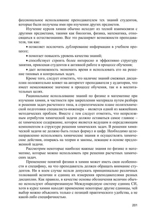 201
фессиональное использование преподавателем тех знаний студентов,
которые были получены ими при изучении других предметов.
Изучение курсов химии обычно исходит из тесной взаимосвязи с
другими предметами, такими как биология, физика, математика, отно-
сящихся к естествознанию. Все это расширяет возможности преподава-
теля, так как:
 позволяет исключить дублирование информации в учебном про-
цессе;
 помогает повысить уровень качества знаний;
 способствует строить более интересно и эффективно структуру
занятия, привлекая студентов к активной работе в процессе обучения;
 дает возможность экономить время и использовать его на реше-
ние типовых и контрольных задач.
Кроме того, следует отметить, что наличие знаний смежных дисци-
плин положительно влияет на авторитет преподавателя у аудитории, что
имеет немаловажное значение в процессе обучения, так и в воспита-
тельных целях.
Рациональное использование знаний по физике и математике при
изучении химии, в частности при закреплении материала путем разбора
и решения задач расчетного типа, в стратегическом плане политехниче-
ской подготовки специалиста-инженера – является одной из важнейших
методических проблем. Вместе с тем следует отметить, что непрелож-
ным атрибутом химической задачи должно оставаться самое главное –
ее химическое содержание, которое является ведущим и определяющим
компонентом в структуре решения химических задач. В решении хими-
ческой задачи не должно быть голых формул и цифр. Необходимо целе-
направленно использовать химические знания и осуществлять химиче-
ские действия, опираясь на теории и законы, лежащие в основе предло-
женной задачи.
Рассмотрим некоторые наиболее важные знания по физике и мате-
матике, которые можно использовать при решении расчетных химиче-
ских задач.
Применение понятий физики в химии может иметь свои особенно-
сти и специфику, на что преподаватель должен обращать внимание сту-
дентов. Ни в коем случае нельзя допускать принципиально различных
толкований величин и единиц их измерения преподавателями разных
дисциплин. Как правило, в качестве основы обозначения величин обыч-
но используют общепризнанную Международную систему единиц СИ,
хотя в курсе химии находят применение некоторые другие единицы, чей
выбор можно объяснить только с позиций практического удобства, а не
какой-либо специфичностью.
 