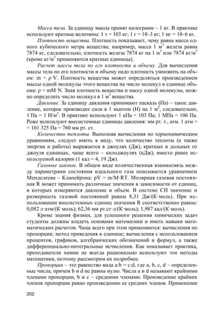 202
Масса тела. За единицу массы принят килограмм – 1 кг. В практике
используют кратные величины: 1 т = 103 кг; 1 г = 10–3 кг; 1 мг = 10–6 кг.
Плотность вещества. Плотность показывает, чему равна масса од-
ного кубического метра вещества; например, масса 1 м3
железа равна
7874 кг, следовательно, плотность железа 7874 кг на 1 м3
или 7874 кг/м3
(кроме кг/м3
применяются кратные единицы).
Расчет массы тела по его плотности и объему. Для вычисления
массы тела по его плотности и объему надо плотность умножить на объ-
ем: m = ρ·V. Плотность вещества может определяться произведением
массы одной молекулы этого вещества на число молекул в единице объ-
ема: ρ = mM·N. Зная плотность вещества и массу одной молекулы, мож-
но определить число молекул в 1 м3
вещества.
Давление. За единицу давления принимают паскаль (Па) – такое дав-
ление, которое производит сила в 1 ньютон (Н) на 1 м2
, следовательно,
1 Па = 1 Н/м2
. В практике используют 1 кПа = 103 Па; 1 МПа = 106 Па.
Реже используют внесистемные единицы давления: мм рт. т., атм. 1 атм =
= 101 325 Па = 760 мм рт. ст.
Количество теплоты. Выполняя вычисления по термохимическим
уравнениям, следует иметь в виду, что количество теплоты (а также
энергии и работы) выражается в джоулях (Дж), кратных и дольных от
джоуля единицах, чаще всего – килоджоулях (кДж), вместо ранее ис-
пользуемой калории (1 кал = 4, 19 Дж).
Газовые законы. В общем виде количественная взаимосвязь меж-
ду параметрами состояния идеального газа описывается уравнением
Менделеева – Клапейрона: pV = m/M·RT. Молярная газовая постоян-
ная R может принимать различные значения в зависимости от единиц,
в которых измеряются давление и объем. В системе СИ значение и
размерность газовой постоянной равны 8,31 Дж/(К·моль). При ис-
пользовании внесистемных единиц значения R соответственно равны:
0,082 л·атм/(К·моль); 62,36 мм рт.ст·л/(К·моль); 1,987 кал/(К·моль).
Кроме знания физики, для успешного решения химических задач
студенты должны владеть основами математики и иметь навыки мате-
матических расчетов. Чаще всего при этом применяются: вычисления по
пропорции; метод приведения к единице; вычисления с использованием
процентов, графиков, алгебраических обозначений и формул, а также
дифференциально-интегральные исчисления. Как показывает практика,
преподаватели химии не всегда рационально используют эти методы
математики, поэтому рассмотрим их подробнее.
Пропорция – это равенство вида a:b = c:d, где a, b, c, d – определен-
ные числа, причем b и d не равны нулю. Числа a и d называют крайними
членами пропорции, b и c – средними членами. Произведение крайних
членов пропорции равно произведению ее средних членов. Применение
 