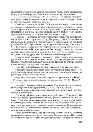 203
пропорций в химических задачах обосновано тогда, когда зависимость
между величинами устанавливается логическими рассуждениями.
Вычисление методом приведения к единице – не требует обязатель-
ного составления пропорции, если пропорциональная зависимость меж-
ду величинами уже определена заранее.
Процент – сотая доля целого. Перед решением задач с применени-
ем процентов целесообразно дать определение понятий целого, части,
доли и уравнения их связи. В этом случае также применяется метод
приведения к единице, т.е. зная значение одного процента или целого,
определяем значение для данной доли или части целого.
Графики – множество точек координатной плоскости, координата-
ми которых служат пары чисел (х, у). Например, характер зависимости
растворимости веществ в растворителях в зависимости от внешних
условий (Р или Т) нередко описывается уравнениями вида у = kх или у =
kх + b, которым соответствуют графики прямой пропорциональности и
линейной функции. В то же время необходимо учитывать, что раство-
римость реальных веществ с изменением температуры не всегда во всем
интервале температур строго подчиняется линейной функции.
Системы алгебраических уравнений – совокупность независимых
уравнений с несколькими неизвестными. Для нахождения множества
решений уравнений используют следующие правила их преобразования
в равносильные системы или равенства:
 правило замены (замена одного из уравнений на равносильное);
 правило подстановки (если одно из уравнений имеет вид х = А,
где А – произвольное выражение, то во всех остальных равенствах пе-
ременную х можно заменить на А);
 правило сложения (если в систему входят уравнения А = В и С =
= D, то одно из них можно заменить на уравнение А + С = В + D или А –
– С = В – D);
 правило умножения (если выражение С не равно нулю, то уравне-
ние А = В равносильно уравнению А·С = В·С или А:С = В:С).
Данные правила применимы к решению химических задач алгебра-
ическими способами.
Для успешной реализации межпредметной связи необходим тесный
контакт в работе преподавателей химии, физики, математики. Это по-
может более эффективно проводить подготовку студентов к пониманию
материала, устранять разноречивость в подходе к одному и тому же во-
просу при его трактовке с позиций разных дисциплин. Преподаватель
химии должен в совершенстве владеть не только методами вычисления,
но и математическим языком.
Необходимо отметить, что применение математического аппарата
при решении химических задач не должно быть самоцелью. На первый
план при этом нужно ставить вопросы и проблемы химической науки, а
 