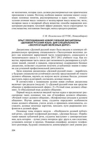204
не математики, которая здесь должна рассматриваться как практическое
приложение к химии. Поэтому особенно важное значение имеют следу-
ющие основные понятия, рассматриваемые в курсе химии, – относи-
тельная атомная масса элемента и молекулярная масса вещества; моль;
молярная масса и молярный объем вещества; способы выражения кон-
центрации растворов; тепловой эффект реакции; число структурных ча-
стиц вещества; постоянная Авогадро; выход продукта реакции.
С.М. Пометелина (СГУПС, Новосибирск)
ОПЫТ ПРЕПОДАВАНИЯ НОВОЙ УЧЕБНОЙ ДИСЦИПЛИНЫ
«ДЕЛОВОЙ РУССКИЙ ЯЗЫК» ДЛЯ СПЕЦИАЛЬНОСТИ
«ЭКСПЛУАТАЦИЯ ЖЕЛЕЗНЫХ ДОРОГ»
Дисциплина «Деловой русский язык» была введена в основную об-
разовательную программу специальности «Эксплуатация железных до-
рог» как компонент вариативной части гуманитарного, социального и
экономического цикла в 1 семестре 2011–2012 учебного года. Как из-
вестно, вариативная часть цикла дает возможность расширения и углуб-
ления знаний, умений и навыков, определяемых содержанием базовых
дисциплин, позволяет студентам получить углубленные знания и навы-
ки для успешной профессиональной деятельности.
Цели освоения дисциплины «Деловой русский язык» – выработать
у будущих специалистов устойчивую систему представлений об этикете
делового общения, научить их искусно вести деловые беседы, успешно
выступать перед аудиторией, составлять деловые письма.
В соответствии с названными целями новая учебная дисциплина
включает три раздела (модуля): 1) «Деловой русский язык как средство
общения в профессиональной сфере»; 2) «Устный язык делового обще-
ния»; 3) «Письменный язык делового общения».
Первый модуль является вводной частью курса и предполагает рас-
смотрение таких основных тем, как «Специфика делового общения»,
«Речевой этикет делового общения», «Конфликтные ситуации в деловом
общении». Изучая данные темы, студенты определяют особенности
языка делового общения, учатся делать и принимать комплименты, со-
ставлять деловые визитные карточки, находить пути разрешения кон-
фликтов в деловой сфере.
Основные темы второго модуля – «Особенности деловой публич-
ной речи», «Деловой телефонный разговор», «Деловая беседа». Отраба-
тывая навыки публичной речи, студенты выступают с самопрезентаци-
ями, цель которых – лучше узнать интересы друг друга и, как следствие,
установить контакт в группах. Осваивая специфику делового телефон-
ного разговора, будущие специалисты демонстрируют своё умение раз-
 