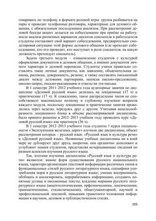 205
говаривать по телефону в формате ролевой игры: группа разбивается на
пары и проводит телефонные разговоры, характерные для делового об-
щения, с обязательным последующим анализом. При рассмотрении де-
ловой беседы акцент делается на собеседование при приёме на работу:
после анализа различных вариантов диалогов соискателя и работодателя
студенты составляют свой вариант собеседования, предварительно смо-
делировав ситуацию этой формы делового общения (где проходит собе-
седование, кто его проводит, кто выступает в роли соискателя, на какую
должность претендует соискатель).
Задача третьего модуля – ознакомление студентов с культурой
оформления документов в деловом общении, а именно документов лич-
ного характера и деловой переписки. Студенты учатся правильно со-
ставлять такие личные документы, как заявление, объяснительная за-
писка, расписка, доверенность, резюме, а также составлять письменный
диалог между деловыми партнерами, написав письмо-предложение,
письмо-запрос, письмо-рекламацию и ответы на эти письма.
В 1 семестре 2011–2012 учебного года аудиторные занятия по дис-
циплине «Деловой русский язык» делились на лекционные (17 ч) и
практические (17 ч). К сожалению, такое распределение часов не спо-
собствовало максимально полному и глубокому изучению вопросов
каждого модуля, поскольку лекционные и практические занятия прово-
дились через неделю, чередуясь друг с другом. Учитывая нецелесооб-
разность лекционного блока в объеме рассматриваемой дисциплины,
было принято решение в 2012–2013 учебном году проводить курс «Де-
ловой русский язык» как практикум (36 ч).
В 1 семестре 2012–2013 учебного года студенты 1 курса специаль-
ности «Эксплуатация железных дорог» изучили две дисциплины, объект
рассмотрения которых – русский язык: «Русский язык и культура речи»
и «Деловой русский язык». Названные учебные дисциплины ни в коей
мере не дублируют друг друга, напротив, они органично дополняют и
углубляют знания студентов, представляя исчерпывающие сведения по
разным аспектам изучения русского языка.
Так, итогами изучения дисциплины «Русский язык и культура ре-
чи» являются: знание форм существования русского национального
языка, характера организации текстовой информации различных типов и
функциональных стилей русского литературного языка, специфики упо-
требления норм в русском литературном языке; умение воспринимать,
обобщать и анализировать, перерабатывать информацию, создавать по-
нятные устные и письменные тексты; владение нормами русского лите-
ратурного языка (акцентологическими, орфоэпическими, лексическими,
грамматическими, стилистическими), общегуманитарной, научной и
профессиональной лексикой, навыками грамотного изложения инфор-
мации в научном, деловом и публицистическом стилях.
 