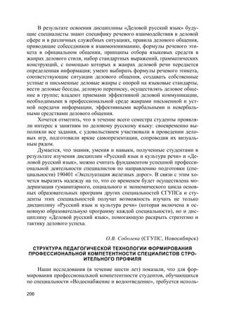 206
В результате освоения дисциплины «Деловой русский язык» буду-
щие специалисты знают специфику речевого взаимодействия в деловой
сфере и в различных служебных ситуациях, правила делового общения,
приводящие собеседников к взаимопониманию, формулы речевого эти-
кета в официальном общении, принципы отбора языковых средств в
жанрах делового стиля, набор стандартных выражений, грамматических
конструкций, с помощью которых в жанрах деловой речи передается
определенная информация; умеют выбирать формулы речевого этикета,
соответствующие ситуации делового общения, создавать собственные
устные и письменные деловые жанры с опорой на языковые стандарты,
вести деловые беседы, деловую переписку, осуществлять деловое обще-
ние в группе; владеют приемами эффективной деловой коммуникации,
необходимыми в профессиональной среде жанрами письменной и уст-
ной передачи информации, эффективными вербальными и невербаль-
ными средствами делового общения.
Хочется отметить, что в течение всего семестра студенты проявля-
ли интерес к занятиям по деловому русскому языку: своевременно вы-
полняли все задания, с удовольствием участвовали в проведении дело-
вых игр, подготовили яркие самопрезентации, сопроводив их визуаль-
ным рядом.
Думается, что знания, умения и навыки, полученные студентами в
результате изучения дисциплин «Русский язык и культура речи» и «Де-
ловой русский язык», можно считать фундаментом успешной професси-
ональной деятельности специалистов по направлению подготовки (спе-
циальности) 190401 «Эксплуатация железных дорог». В связи с этим хо-
чется выразить надежду на то, что со временем будет осуществлена мо-
дернизация гуманитарного, социального и экономического цикла основ-
ных образовательных программ других специальностей СГУПСа и сту-
денты этих специальностей получат возможность изучать не только
дисциплину «Русский язык и культура речи» (которая включена в ос-
новную образовательную программу каждой специальности), но и дис-
циплину «Деловой русский язык», помогающую раскрыть стратегию и
тактику делового успеха.
О.В. Соболева (СГУПС, Новосибирск)
СТРУКТУРА ПЕДАГОГИЧЕСКОЙ ТЕХНОЛОГИИ ФОРМИРОВАНИЯ
ПРОФЕССИОНАЛЬНОЙ КОМПЕТЕНТНОСТИ СПЕЦИАЛИСТОВ СТРО-
ИТЕЛЬНОГО ПРОФИЛЯ
Наши исследования (в течение шести лет) показали, что для фор-
мирования профессиональной компетентности студентов, обучающихся
по специальности «Водоснабжение и водоотведение», требуется исполь-
 