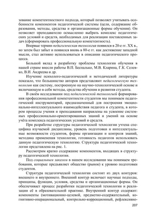 207
зование компетентностного подхода, который позволяет учитывать осо-
бенности компонентов педагогической системы (цели, содержание об-
разования, методы, средства и организационные формы обучения). Он
позволяет преподавателю осмысленно выбрать комплекс педагогиче-
ских условий и средств, необходимых для реализации поставленных за-
дач (сформировать профессиональную компетентность).
Впервые термин педагогическая технология появился в 20-е гг. XX в.,
но затем был забыт и появился вновь в 80-е гг. как достижение западной
мысли, стал активно использоваться в описании педагогического про-
цесса.
Большой вклад в разработку проблемы технологии обучения в
нашей стране внесли работы В.П. Беспалько, М.В. Кларина, Г.К. Селев-
ко, В.И. Андреева и др.
Изучение психолого-педагогической и методической литературы
показало, что большинство авторов представляют педагогическую тех-
нологию как систему, построенную на научно-технологической основе и
включающую в себя методы, средства обучения и развития студента.
В своём исследовании под педагогической технологией формирова-
ния профессиональной компетентности студентов мы понимаем педаго-
гический инструментарий, предназначенный для построения эмоцио-
нально-интеллектуального взаимодействия педагога и студента, в кото-
ром процессы учения и преподавания направлены на усвоение систем-
ных профессионально-ориентированных знаний и умений на основе
учёта комплекса педагогических условий и средств.
При разработке структуры педагогической технологии учтена спе-
цифика изучаемой дисциплины, уровень подготовки и интеллектуаль-
ные возможности студентов, формы организации и контроля знаний,
методика применения технологии, готовность педагогов использовать
данную педагогическую технологию. Структура педагогической техно-
логии представлена на рис. 1.
Рассмотрим кратко содержание компонентов, входящих в структу-
ру педагогической технологии.
Под социальным заказом в нашем исследовании мы понимаем тре-
бования, которые предъявляет общество (рынок) к уровню подготовки
студентов.
Структура педагогической технологии состоит из двух контуров:
внешнего и внутреннего. Внешний контур включает научные подходы,
принципы, функции, условия, средства и организационные формы. Он
обеспечивает процесс разработки педагогической технологии и реали-
зации её в образовательной практике. Внутренний контур содержит:
компоненты (мотивационно-целевой, предметно-содержательный, ко-
гнитивно-операциональный, контрольно-коррекционный, рефлексивно-
 
