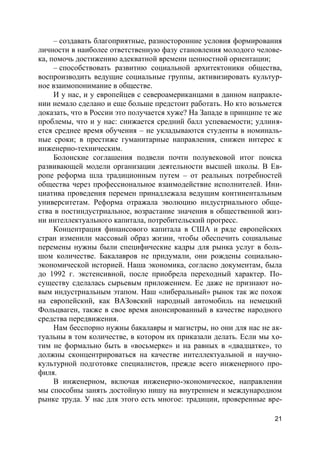 21
– создавать благоприятные, разносторонние условия формирования
личности в наиболее ответственную фазу становления молодого челове-
ка, помочь достижению адекватной времени ценностной ориентации;
– способствовать развитию социальной архитектоники общества,
воспроизводить ведущие социальные группы, активизировать культур-
ное взаимопонимание в обществе.
И у нас, и у европейцев с североамериканцами в данном направле-
нии немало сделано и еще больше предстоит работать. Но кто возьмется
доказать, что в России это получается хуже? На Западе в принципе те же
проблемы, что и у нас: снижается средний балл успеваемости; удлиня-
ется среднее время обучения – не укладываются студенты в номиналь-
ные сроки; в престиже гуманитарные направления, снижен интерес к
инженерно-техническим.
Болонские соглашения подвели почти полувековой итог поиска
развивающей модели организации деятельности высшей школы. В Ев-
ропе реформа шла традиционным путем – от реальных потребностей
общества через профессиональное взаимодействие исполнителей. Ини-
циатива проведения перемен принадлежала ведущим континентальным
университетам. Реформа отражала эволюцию индустриального обще-
ства в постиндустриальное, возрастание значения в общественной жиз-
ни интеллектуального капитала, потребительский прогресс.
Концентрация финансового капитала в США и ряде европейских
стран изменили массовый образ жизни, чтобы обеспечить социальные
перемены нужны были специфические кадры для рынка услуг в боль-
шом количестве. Бакалавров не придумали, они рождены социально-
экономической историей. Наша экономика, согласно документам, была
до 1992 г. экстенсивной, после приобрела переходный характер. По-
существу сделалась сырьевым приложением. Ее даже не признают но-
вым индустриальным этапом. Наш «либеральный» рынок так же похож
на европейский, как ВАЗовский народный автомобиль на немецкий
Фольцваген, также в свое время анонсированный в качестве народного
средства передвижения.
Нам бесспорно нужны бакалавры и магистры, но они для нас не ак-
туальны в том количестве, в котором их приказали делать. Если мы хо-
тим не формально быть в «восьмерке» и на равных в «двадцатке», то
должны сконцентрироваться на качестве интеллектуальной и научно-
культурной подготовке специалистов, прежде всего инженерного про-
филя.
В инженерном, включая инженерно-экономическое, направлении
мы способны занять достойную нишу на внутреннем и международном
рынке труда. У нас для этого есть многое: традиции, проверенные вре-
 