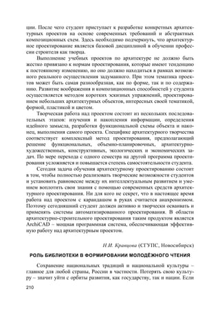 210
ции. После чего студент приступает к разработке конкретных архитек-
турных проектов на основе современных требований и абстрактных
композиционных схем. Здесь необходимо подчеркнуть, что архитектур-
ное проектирование является базовой дисциплиной в обучении профес-
сии строителя как творца.
Выполнение учебных проектов по архитектуре не должно быть
жестко привязано к нормам проектирования, которые имеют тенденцию
к постоянному изменению, но оно должно находиться в рамках возмож-
ного реального осуществления задуманного. При этом тематика проек-
тов может быть самая разнообразная, как по форме, так и по содержа-
нию. Развитие воображения и композиционных способностей у студента
осуществляется методом коротких эскизных упражнений, проектирова-
нием небольших архитектурных объектов, интересных своей тематикой,
формой, пластикой и цветом.
Творческая работа над проектом состоит из нескольких последова-
тельных этапов: изучения и накопления информации, определения
идейного замысла, разработки функциональной схемы объекта и нако-
нец, выполнения самого проекта. Специфике архитектурного творчества
соответствует комплексный метод проектирования, предполагающий
решение функциональных, объемно-планировочных, архитектурно-
художественных, конструктивных, экологических и экономических за-
дач. По мере перехода с одного семестра на другой программа проекти-
рования усложняется и повышается степень самостоятельности студента.
Сегодня задача обучения архитектурному проектированию состоит
в том, чтобы полностью реализовать творческие возможности студентов
и установить равновесие между их интеллектуальным развитием и уме-
нием воплотить свои знания с помощью современных средств архитек-
турного проектирования. Ни для кого не секрет, что в настоящее время
работа над проектом с карандашом в руках считается анахронизмом.
Поэтому сегодняшний студент должен активно и творчески осваивать и
применять системы автоматизированного проектирования. В области
архитектурно-строительного проектирования таким продуктом является
ArchiCAD – мощная программная система, обеспечивающая эффектив-
ную работу над архитектурным проектом.
Н.И. Кравцова (СГУПС, Новосибирск)
РОЛЬ БИБЛИОТЕКИ В ФОРМИРОВАНИИ МОЛОДЁЖНОГО ЧТЕНИЯ
Сохранение национальных традиций и национальной культуры –
главное для любой страны, России в частности. Потерять свою культу-
ру – значит уйти с орбиты развития, как государству, так и нации. Если
 