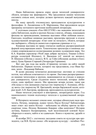 213
Наша библиотека провела опрос среди читателей университета:
«Книги, которые нас формируют». Мы предложили нашим читателям
составить список книг, которые должен прочитать каждый выпускник
школы.
На нашу просьбу откликнулись преподаватели культурологии и
философии: А. Лесовиченко и Н. Мартишина. Они предложили целую
программу поэтапного прочтения необходимой литературы.
С итоговым списком «Топ-100 СГУПС» мы знакомим читателей на
сайте библиотеки, ведём в группах беседы о книгах, обзоры, показываем
фильмы по произведениям, книжные выставки «Моя любимая книга».
Ежегодно, подобные книжные выставки, просмотры проходят в отделе
художественной литературы: «Свет книг не погаснет», «Книги, которые
нас выбирают», «Пахнула свежестью старинная страница» и т.д.
Книжная выставка по праву считается наиболее распространённой
формой популяризации книги. Тематические просмотры и книжные вы-
ставки сопровождаются иллюстрациями великих художников мира. Это
К.А. Коровин (просмотр «Чтоб лира добрая звучала»), Тициан («Лите-
ратура солнечной Италии»), А. Васнецов («С книгой по жизни»),
И. Шишкин («Поэма о лесах»), Ф.Х. де Гойя («Испания далёкая и близ-
кая»), Лукас Кранах Старший (Литература Германии).
Вот уже два года мы ведём «Страничку поэзии» на сайте нашей
библиотеки. Первым поэтом, которого мы представили, стал Иван Бу-
нин, затем – Владимир Набоков.
В целях рекламы печатаются разноцветные листовки со стихами
поэтов, чьи юбилеи отмечаются в это время. Листовки распространяют-
ся нашими читателями в группах, вывешиваются на стендах в коридо-
рах университета. Среди студентов много читателей, которые любят
стихи, сами пробуют писать. Мы проводим вечера поэзии, такие как
«Он искал в этих женщинах счастье» (по творчеству С. Есенина), «Я бу-
ду жить» (по творчеству М. Цветаевой), вечера бардовской песни, кото-
рые ведёт А.Н. Быстрова, профессор, преподаватель культурологии.
Наши читатели участвуют в викторинах, литературных играх. Год
национального чтения подтолкнул читателя к художественной литера-
туре.
В Интернете мелькают списки книг, которые обязательно надо про-
читать. Почему, например, нужно читать Пауло Коэльо? Библиотекарь
знает ответ: все книги Коэльо – небольшие по объёму притчи на бес-
смертные темы. Почему Вениамин Каверин «Два капитана»? История
летчика, бывшего беспризорника, чьей мальчишеской клятвой было:
«Бороться и искать, найти и не сдаваться». Книга о мужестве, дружбе и
любви.
В октябре 2012 г. состоялось заседание совета по культуре при пре-
зиденте, где В.В. Путин сказал: «Не возродим культуру – погибнет Рос-
 