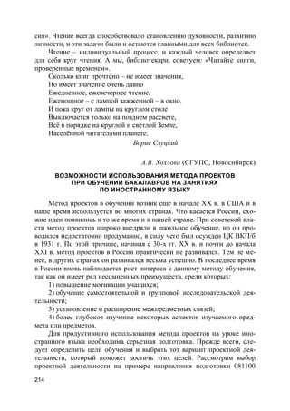 214
сия». Чтение всегда способствовало становлению духовности, развитию
личности, и эти задачи были и остаются главными для всех библиотек.
Чтение – индивидуальный процесс, и каждый человек определяет
для себя круг чтения. А мы, библиотекари, советуем: «Читайте книги,
проверенные временем».
Сколько книг прочтено – не имеет значения,
Но имеет значение очень давно
Ежедневное, ежевечернее чтение,
Еженощное – с лампой зажженной – в окно.
И пока круг от лампы на круглом столе
Выключается только на позднем рассвете,
Всё в порядке на круглой и светлой Земле,
Населённой читателями планете.
Борис Слуцкий
А.В. Хохлова (СГУПС, Новосибирск)
ВОЗМОЖНОСТИ ИСПОЛЬЗОВАНИЯ МЕТОДА ПРОЕКТОВ
ПРИ ОБУЧЕНИИ БАКАЛАВРОВ НА ЗАНЯТИЯХ
ПО ИНОСТРАННОМУ ЯЗЫКУ
Метод проектов в обучении возник еще в начале XX в. в США и в
наше время используется во многих странах. Что касается России, схо-
жие идеи появились в то же время и в нашей стране. При советской вла-
сти метод проектов широко внедряли в школьное обучение, но он про-
водился недостаточно продуманно, в силу чего был осужден ЦК ВКП/б
в 1931 г. По этой причине, начиная с 30-х гг. XX в. и почти до начала
XXI в. метод проектов в России практически не развивался. Тем не ме-
нее, в других странах он развивался весьма успешно. В последнее время
в России вновь наблюдается рост интереса к данному методу обучения,
так как он имеет ряд несомненных преимуществ, среди которых:
1) повышение мотивации учащихся;
2) обучение самостоятельной и групповой исследовательской дея-
тельности;
3) установление и расширение межпредметных связей;
4) более глубокое изучение некоторых аспектов изучаемого пред-
мета или предметов.
Для продуктивного использования метода проектов на уроке ино-
странного языка необходима серьезная подготовка. Прежде всего, сле-
дует определить цели обучения и выбрать тот вариант проектной дея-
тельности, который поможет достичь этих целей. Рассмотрим выбор
проектной деятельности на примере направления подготовки 081100
 