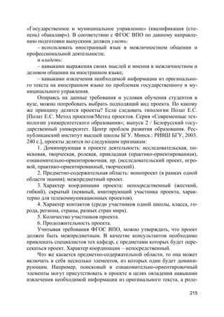 215
«Государственное и муниципальное управление» (квалификация (сте-
пень) «бакалавр»). В соответствии с ФГОС ВПО по данному направле-
нию подготовки выпускник должен уметь:
– использовать иностранный язык в межличностном общении и
профессиональной деятельности;
и владеть:
– навыками выражения своих мыслей и мнения в межличностном и
деловом общении на иностранном языке;
– навыками извлечения необходимой информации из оригинально-
го текста на иностранном языке по проблемам государственного и му-
ниципального управления.
Опираясь на данные требования и условия обучения студентов в
вузе, можно попробовать выбрать подходящий вид проекта. По какому
же принципу делятся проекты? Если следовать типологии Полат Е.С.
[Полат Е.С. Метод проектов/Метод проектов. Серия «Современные тех-
нологии университетского образования»; выпуск 2 / Белорусский госу-
дарственный университет. Центр проблем развития образования. Рес-
публиканский институт высшей школы БГУ. Минск.: РИВШ БГУ, 2003.
240 с.], проекты делятся по следующим признакам:
1. Доминирующая в проекте деятельность: исследовательская, по-
исковая, творческая, ролевая, прикладная (практико-ориентированная),
ознакомительно-ориентировочная, пр. (исследовательский проект, игро-
вой, практико-ориентированный, творческий).
2. Предметно-содержательная область: монопроект (в рамках одной
области знания); межпредметный проект.
3. Характер координации проекта: непосредственный (жесткий,
гибкий), скрытый (неявный, имитирующий участника проекта, харак-
терно для телекоммуникационных проектов).
4. Характер контактов (среди участников одной школы, класса, го-
рода, региона, страны, разных стран мира).
5. Количество участников проекта.
6. Продолжительность проекта.
Учитывая требования ФГОС ВПО, можно утверждать, что проект
должен быть межпредметным. В качестве консультантов необходимо
привлекать специалистов тех кафедр, с предметами которых будет пере-
секаться проект. Характер координации – непосредственный.
Что же касается предметно-содержательной области, то она может
включать в себя несколько элементов, из которых один будет домини-
рующим. Например, поисковый и ознакомительно-ориентировочный
элементы могут присутствовать в проекте в целях овладения навыками
извлечения необходимой информации из оригинального текста, а роле-
 