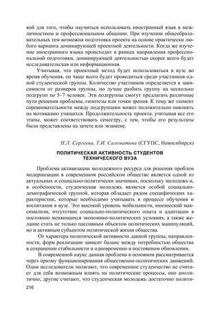 216
вой для того, чтобы научиться использовать иностранный язык в меж-
личностном и профессиональном общении. При изучении общеобразо-
вательных тем возможна подготовка проекта на основе практически лю-
бого варианта доминирующей проектной деятельности. Когда же изуче-
ние иностранного языка происходит в рамках направления профессио-
нальной подготовки, доминирующей деятельностью скорее всего будет
исследовательская или информационная.
Учитывая, что проектный метод будет использоваться в вузе во
время обучения, он чаще всего будет проводиться среди участников од-
ной студенческой группы. Количество участников определяется в зави-
симости от размеров группы, но лучше разбить группу на несколько
подгрупп по 5–7 человек. Эти подгруппы смогут предлагать различные
пути решения проблемы, гипотезы или точки зрения. К тому же элемент
соревновательности между подгруппами может положительно повлиять
на мотивацию учащихся. Продолжительность проекта, учитывая все его
этапы, может соответствовать семестру, с тем, чтобы его результаты
были представлены на зачете или экзамене.
Н.Л. Сергеева, Т.И. Саломатова (СГУПС, Новосибирск)
ПОЛИТИЧЕСКАЯ АКТИВНОСТЬ СТУДЕНТОВ
ТЕХНИЧЕСКОГО ВУЗА
Проблема активизации молодежного ресурса для решения проблем
модернизации в современном российском обществе является одной из
актуальных и социально-политически значимых, поскольку молодежь и,
в особенности, студенческая молодежь является особой социально-
демографической группой, которая обладает рядом специфических ха-
рактеристик, которые необходимо учитывать в процессе обучения и
воспитания в вузе. Это высокий уровень мобильности, юношеский мак-
симализм, отсутствие социально-политического опыта и адаптации в
постоянно меняющихся экономико-политических условиях, а также же-
лание стать не только пассивным объектом политических манипуляций,
но и активным субъектом политической жизни общества.
От характера политической активности данной группы, направлен-
ности, форм реализации зависит баланс между потребностью общества
в сохранении стабильности и одновременно в постоянном обновлении.
В современной науке данная проблема в основном рассматривается
через призму функционирования общественно-политических движений.
Одни исследователи полагают, что современное студенчество не счита-
ет для себя возможным влиять на политические процессы, оно аполи-
тично; другие считают, что студенческая молодежь достаточно полити-
 
