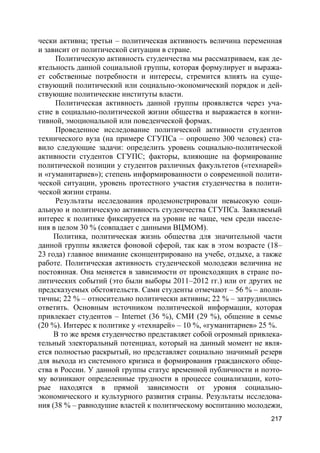 217
чески активна; третьи – политическая активность величина переменная
и зависит от политической ситуации в стране.
Политическую активность студенчества мы рассматриваем, как де-
ятельность данной социальной группы, которая формулирует и выража-
ет собственные потребности и интересы, стремится влиять на суще-
ствующий политический или социально-экономический порядок и дей-
ствующие политические институты власти.
Политическая активность данной группы проявляется через уча-
стие в социально-политической жизни общества и выражается в когни-
тивной, эмоциональной или поведенческой формах.
Проведенное исследование политической активности студентов
технического вуза (на примере СГУПСа – опрошено 300 человек) ста-
вило следующие задачи: определить уровень социально-политической
активности студентов СГУПС; факторы, влияющие на формирование
политической позиции у студентов различных факультетов («технарей»
и «гуманитариев»); степень информированности о современной полити-
ческой ситуации, уровень протестного участия студенчества в полити-
ческой жизни страны.
Результаты исследования продемонстрировали невысокую соци-
альную и политическую активность студенчества СГУПСа. Заявляемый
интерес к политике фиксируется на уровне не чаще, чем среди населе-
ния в целом 30 % (совпадает с данными ВЦМОМ).
Политика, политическая жизнь общества для значительной части
данной группы является фоновой сферой, так как в этом возрасте (18–
23 года) главное внимание сконцентрировано на учебе, отдыхе, а также
работе. Политическая активность студенческой молодежи величина не
постоянная. Она меняется в зависимости от происходящих в стране по-
литических событий (это были выборы 2011–2012 гг.) или от других не
предсказуемых обстоятельств. Сами студенты отмечают – 56 % – аполи-
тичны; 22 % – относительно политически активны; 22 % – затруднились
ответить. Основным источником политической информации, которая
привлекает студентов – Internet (36 %), СМИ (29 %), общение в семье
(20 %). Интерес к политике у «технарей» – 10 %, «гуманитариев» 25 %.
В то же время студенчество представляет собой огромный привлека-
тельный электоральный потенциал, который на данный момент не явля-
ется полностью раскрытый, но представляет социально значимый резерв
для выхода из системного кризиса и формирования гражданского обще-
ства в России. У данной группы статус временной публичности и поэто-
му возникают определенные трудности в процессе социализации, кото-
рые находятся в прямой зависимости от уровня социально-
экономического и культурного развития страны. Результаты исследова-
ния (38 % – равнодушие властей к политическому воспитанию молодежи,
 