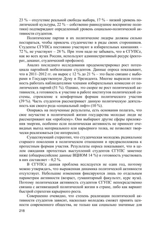 218
23 % – отсутствие реальной свободы выбора, 17 % – низкий уровень по-
литической культуры, 22 % – собственно равнодушное восприятие поли-
тики) подтверждают определенный уровень социально-политической ак-
тивности студентов.
Политические партии и их политические лидеры должны сильно
постараться, чтобы привлечь студенчество в ряды своих сторонников.
Студенты СГУПСа постоянно участвуют в избирательных кампаниях –
72 %, не участвуют – 28 %. При этом надо не забывать, что в СГУПСе,
как во всех вузах России, используют административный ресурс (ректо-
рат, деканат, студенческий профсоюз).
Анализ последнего исследования продемонстрировал рост потен-
циала партийной мобилизации студентов. Данные опроса показывают,
что в 2011–2012 гг. он вырос с 12 % до 21 % – это было связано с выбо-
рами в Государственную Думу и Президента. Многие выразили готов-
ность работать наблюдателями членами избирательных комиссии от по-
литических партий (51 %). Однако, это скорее не рост политической ак-
тивности, а готовность к участию в работе институтов политической си-
стемы, стремление к комфортным формам политического участия
(39 %). Часть студентов рассматривает данную политическую деятель-
ность как своего рода «социальный лифт» (10 %).
Опираясь на полученные результаты, есть основания полагать, что
свое неучастие в политической жизни государства молодые люди не
рассматривают как «проблему». Они выбирают другие сферы приложе-
ния энергии, особенно если политическая активность не приносит оче-
видных выгод материального или карьерного толка, не позволяет твор-
чески реализоваться (не интересно).
Существующий стереотип, что студенческая молодежь радикальнее
старшего поколения в политическом отношении и предрасположена к
протестным формам участия. Результаты опроса показывают, что в це-
лом ожидания протестных выступлений студентов СГУПС заметнее
ниже (общероссийские данные ВЦИОМ 14 %) и готовность участвовать
в них составляет – 0,2 %.
В СГУПСе данная проблема исследуется не один год, поэтому
можно утверждать, что выраженная динамика политической активности
отсутствует. Небольшие изменения фиксируются лишь по отдельным
параметрам активности (возраст, гуманитарный факультет, курс вуза).
Поэтому политическая активность студентов СГУПС непосредственно
связана с активизацией политической жизни в стране, либо как вариант
быстрой стратегии карьерного роста.
Совершенно очевидно, что степень реализации политической ак-
тивности студентов зависит, насколько молодежь сможет принять цен-
ности современного общества, не только как социально значимые для
 