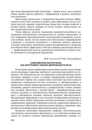 224
ная задача фундаментальной подготовки – прежде всего, дать студенту
общие знания, научить работать с информацией и развить аналитиче-
ское мышление.
Прикладные дисциплины с несравненно большей степенью эффек-
тивности могут быть усвоены на втором этапе образования, когда у сту-
дента уже есть хорошая теоретическая общая база, которая позволит в
полном объеме освоить материал по более «узким» дисциплинам, по-
нять взаимосвязи между ними.
Таким образом, попытки повышения конкурентоспособности вы-
пускников экономических специальностей не должны происходить за
счет сокращения фундаментальной составляющей (сокращение количе-
ства учебных часов), так как именно она ответственна за формирование
и развитие у студентов способности к глубокому анализу, самостоя-
тельному мышлению, повышению уровня эрудированности и развитию
способности более эффективно и быстро осваивать предметную область
— профессиональных качеств, являющихся важнейшим условием успе-
ха экономиста в долгосрочной перспективе.
Ю.В. Лузгина (СГУПС, Новосибирск)
СОВРЕМЕННОЕ ВОСПИТАНИЕ
КАК ИНСТРУМЕНТ ОЦЕНКИ ДЕЯТЕЛЬНОСТИ ВУЗА
В настоящее время профессорско-преподавательский состав универ-
ситета испытывает серьезные проблемы в воспитательной работе со сту-
дентами. Это объясняется тем, что привычные схемы организации воспи-
тательного процесса в вузах в условиях модернизации высшей школы
«не работают». Кроме того, каждое новое поколение при всей схожести
возрастных особенностей все-таки отличается от предшествующих, и
прежде всего своими мировоззренческими позициями, ценностными ори-
ентациями, уровнем воспитанности и самореализации в новых жизнен-
ных условиях. Воспитание в высшей школе – важнейший ресурс соци-
ального, духовного и экономического обновления России, осуществляе-
мого в пространстве сознания личности, реальной действительности.
Модернизация образования и как следствие модернизация воспитания в
высшей школе требует приведения системы воспитания в соответствие с
современными запросами: повышения качества, нормативно-правового и
методического обеспечения воспитательного процесса, повышение зара-
ботной платы профессорско-преподавательскому составу.
Вузовское воспитание (гражданское, правовое, интеллектуальное,
эстетическое, экологическое, физическое и т.д.) и обучение должны ока-
зывать на личность студента максимально развивающее влияние, т.е.
 