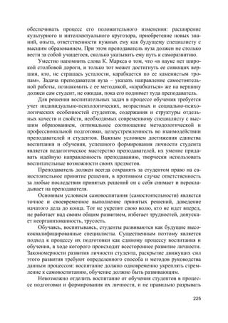 225
обеспечивать процесс его положительного изменения: расширение
культурного и интеллектуального кругозора, приобретение новых зна-
ний, опыта, ответственности нужных ему как будущему специалисту с
высшим образованием. При этом преподаватель вуза должен не столько
вести за собой учащегося, сколько указывать ему путь к саморазвитию.
Уместно напомнить слова К. Маркса о том, что «в науке нет широ-
кой столбовой дороги, и только тот может достигнуть ее сияющих вер-
шин, кто, не страшась усталости, карабкается по ее каменистым тро-
пам». Задача преподавателя вуза – указать направление самостоятель-
ной работы, познакомить с ее методикой, «карабкаться» же на вершину
должен сам студент, не ожидая, пока его поднимет туда преподаватель.
Для решения воспитательных задач в процессе обучения требуется
учет индивидуально-психологических, возрастных и социально-психо-
логических особенностей студентов, содержания и структуры отдель-
ных качеств и свойств, необходимых современному специалисту с выс-
шим образованием, оптимальное соотношение методологической и
профессиональной подготовки, целеустремленность во взаимодействии
преподавателей и студентов. Важным условием достижения единства
воспитания и обучения, успешного формирования личности студента
является педагогическое мастерство преподавателей, их умение прида-
вать идейную направленность преподаванию, творчески использовать
воспитательные возможности своих предметов.
Преподаватель должен всегда сохранять за студентом право на са-
мостоятельное принятие решения, в противном случае ответственность
за любые последствия принятых решений он с себя снимает и перекла-
дывает на преподавателя.
Основным условием самовоспитания (самостоятельности) является
точное и своевременное выполнение принятых решений, доведение
начатого дела до конца. Тот не укрепит свою волю, кто не идет вперед,
не работает над своим общим развитием, избегает трудностей, допуска-
ет неорганизованность, трусость.
Обучаясь, воспитываясь, студенты развиваются как будущие высо-
коквалифицированные специалисты. Существенным поэтому является
подход к процессу их подготовки как единому процессу воспитания и
обучения, в ходе которого происходит всестороннее развитие личности.
Закономерности развития личности студента, раскрытие движущих сил
этого развития требуют определенного способа и методов руководства
данным процессом: воспитание должно одновременно укреплять стрем-
ление к самовоспитанию, обучение должно быть развивающим.
Невозможно отделить воспитание от обучения студентов в процес-
се подготовки и формирования их личности, и не правильно разрывать
 