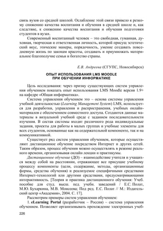 226
связь вузов со средней школой. Ослабление этой связи привело к резко-
му снижению качества воспитания и обучения в средней школе и, как
следствие, к снижению качества воспитания и обучения подготовки
студентов в вузах.
Современный воспитанный человек – это свободная, гуманная, ду-
ховная, творческая и ответственная личность, которой присущ эстетиче-
ский вкус, этические манеры, порядочность, умение создавать повсе-
дневную жизнь по законам красоты, создавать и приумножать матери-
альное благополучие семьи и богатство страны.
Е.В. Андреева (СГУПС, Новосибирск)
ОПЫТ ИСПОЛЬЗОВАНИЯ LMS MOODLE
ПРИ ОБУЧЕНИИ ИНФОРМАТИКЕ
Цель исследования: через призму существующих систем управле-
ния обучением показать опыт использования LMS Moodle версия 1.9+
на кафедре «Общая информатика».
Система управления обучением это – основа системы управления
учебной деятельностью (Learning Management System) LMS, использует-
ся для разработки, управления и распространения, учебных онлайн-
материалов с обеспечением совместного доступа. Создаются данные ма-
териалы в визуальной учебной среде с заданием последовательности
изучения. В состав системы входят различного рода индивидуальные
задания, проекты для работы в малых группах и учебные элементы для
всех студентов, основанные как на содержательной компоненте, так и на
коммуникативной.
Существует ряд систем управления обучением, которые осуществ-
ляют дистанционное обучение посредством Интернет и других сетей.
Таким образом, процесс обучения можно осуществлять в режиме реаль-
ного времени, организовывая онлайн лекции и практикумы.
Дистанционное обучение (ДО) – взаимодействие учителя и учащих-
ся между собой на расстоянии, отражающее все присущие учебному
процессу компоненты (цели, содержание, методы, организационные
формы, средства обучения) и реализуемое специфичными средствами
Интернет-технологий или другими средствами, предусматривающими
интерактивность. [Теория и практика дистанционного обучения: Учеб.
пособие для студ. высш. пед. учебн. заведений / Е.С. Полат,
М.Ю. Бухаркина, М.В. Моисеева; Под ред. Е.С. Полат // М.: Издатель-
ский центр «Академия», 2004. С. 17].
Рассмотрим примеры систем управления обучением:
1. eLearning Portal (разработчик – Россия) – система управления
обучением. Позволяет организовывать прохождение электронных учеб-
 